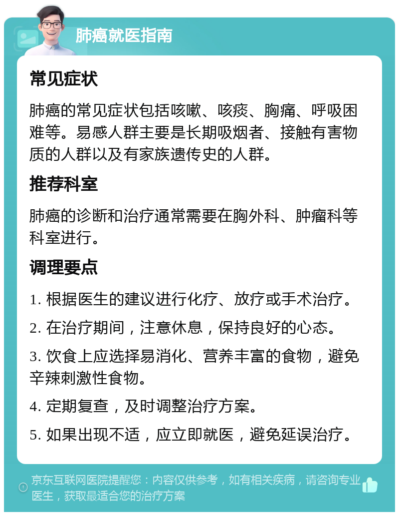 肺癌就医指南 常见症状 肺癌的常见症状包括咳嗽、咳痰、胸痛、呼吸困难等。易感人群主要是长期吸烟者、接触有害物质的人群以及有家族遗传史的人群。 推荐科室 肺癌的诊断和治疗通常需要在胸外科、肿瘤科等科室进行。 调理要点 1. 根据医生的建议进行化疗、放疗或手术治疗。 2. 在治疗期间，注意休息，保持良好的心态。 3. 饮食上应选择易消化、营养丰富的食物，避免辛辣刺激性食物。 4. 定期复查，及时调整治疗方案。 5. 如果出现不适，应立即就医，避免延误治疗。