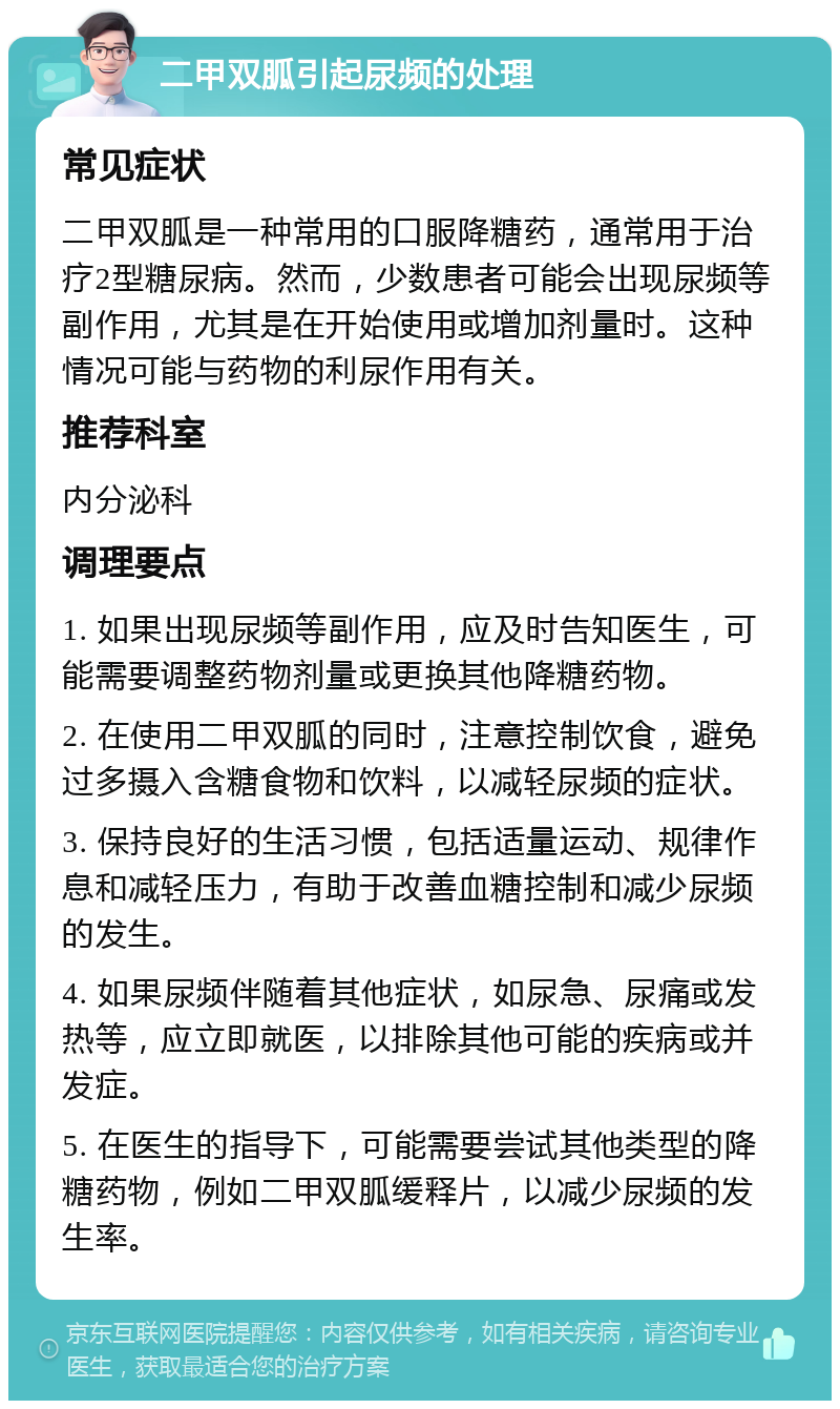 二甲双胍引起尿频的处理 常见症状 二甲双胍是一种常用的口服降糖药，通常用于治疗2型糖尿病。然而，少数患者可能会出现尿频等副作用，尤其是在开始使用或增加剂量时。这种情况可能与药物的利尿作用有关。 推荐科室 内分泌科 调理要点 1. 如果出现尿频等副作用，应及时告知医生，可能需要调整药物剂量或更换其他降糖药物。 2. 在使用二甲双胍的同时，注意控制饮食，避免过多摄入含糖食物和饮料，以减轻尿频的症状。 3. 保持良好的生活习惯，包括适量运动、规律作息和减轻压力，有助于改善血糖控制和减少尿频的发生。 4. 如果尿频伴随着其他症状，如尿急、尿痛或发热等，应立即就医，以排除其他可能的疾病或并发症。 5. 在医生的指导下，可能需要尝试其他类型的降糖药物，例如二甲双胍缓释片，以减少尿频的发生率。