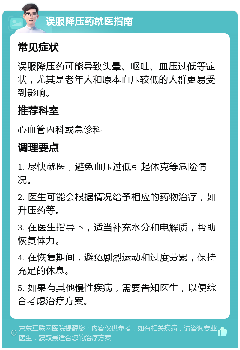 误服降压药就医指南 常见症状 误服降压药可能导致头晕、呕吐、血压过低等症状，尤其是老年人和原本血压较低的人群更易受到影响。 推荐科室 心血管内科或急诊科 调理要点 1. 尽快就医，避免血压过低引起休克等危险情况。 2. 医生可能会根据情况给予相应的药物治疗，如升压药等。 3. 在医生指导下，适当补充水分和电解质，帮助恢复体力。 4. 在恢复期间，避免剧烈运动和过度劳累，保持充足的休息。 5. 如果有其他慢性疾病，需要告知医生，以便综合考虑治疗方案。