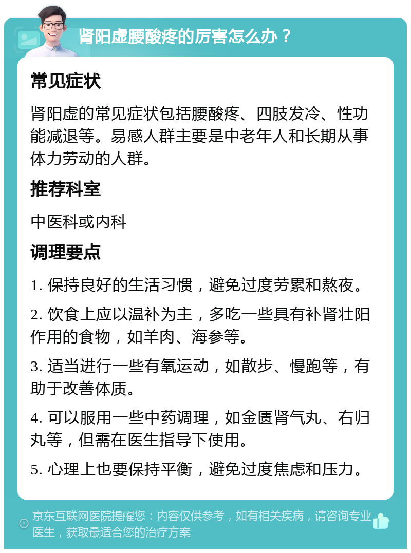 肾阳虚腰酸疼的厉害怎么办？ 常见症状 肾阳虚的常见症状包括腰酸疼、四肢发冷、性功能减退等。易感人群主要是中老年人和长期从事体力劳动的人群。 推荐科室 中医科或内科 调理要点 1. 保持良好的生活习惯，避免过度劳累和熬夜。 2. 饮食上应以温补为主，多吃一些具有补肾壮阳作用的食物，如羊肉、海参等。 3. 适当进行一些有氧运动，如散步、慢跑等，有助于改善体质。 4. 可以服用一些中药调理，如金匮肾气丸、右归丸等，但需在医生指导下使用。 5. 心理上也要保持平衡，避免过度焦虑和压力。