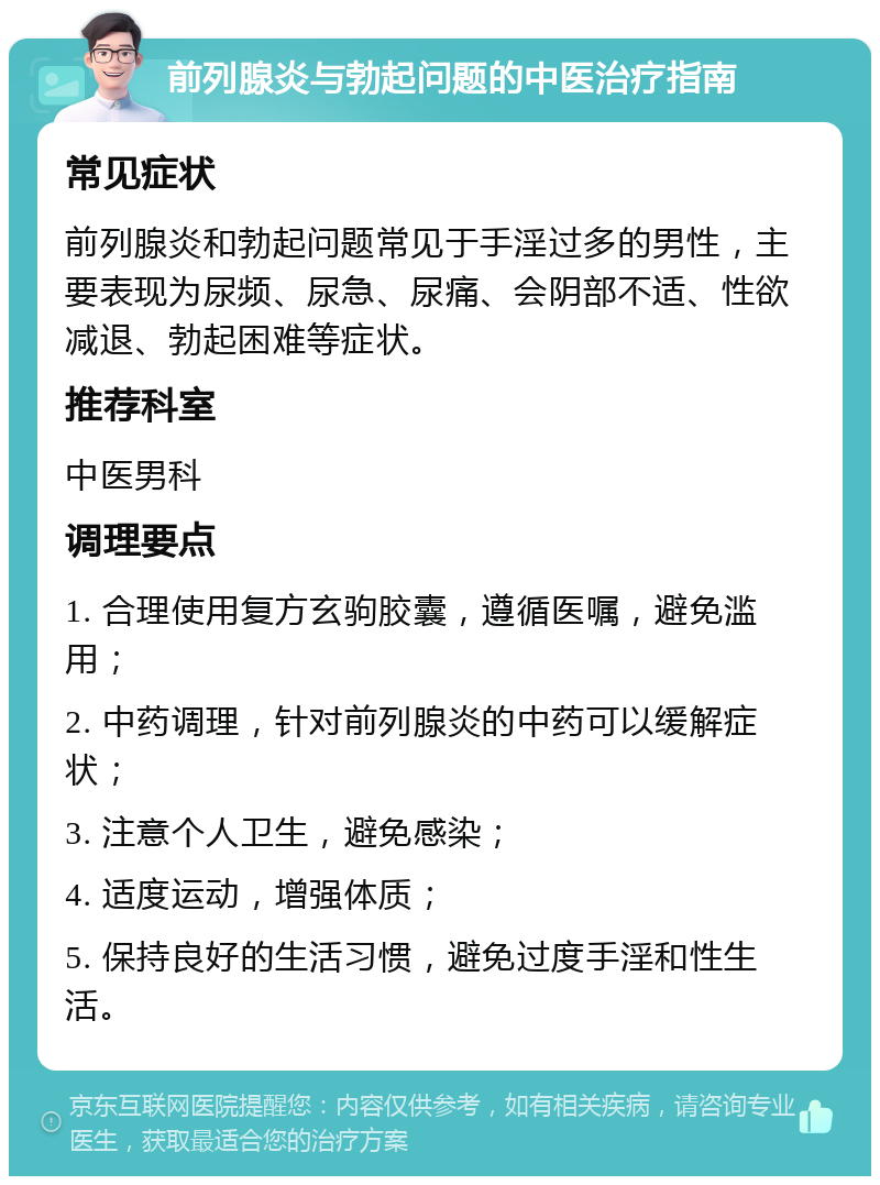 前列腺炎与勃起问题的中医治疗指南 常见症状 前列腺炎和勃起问题常见于手淫过多的男性，主要表现为尿频、尿急、尿痛、会阴部不适、性欲减退、勃起困难等症状。 推荐科室 中医男科 调理要点 1. 合理使用复方玄驹胶囊，遵循医嘱，避免滥用； 2. 中药调理，针对前列腺炎的中药可以缓解症状； 3. 注意个人卫生，避免感染； 4. 适度运动，增强体质； 5. 保持良好的生活习惯，避免过度手淫和性生活。