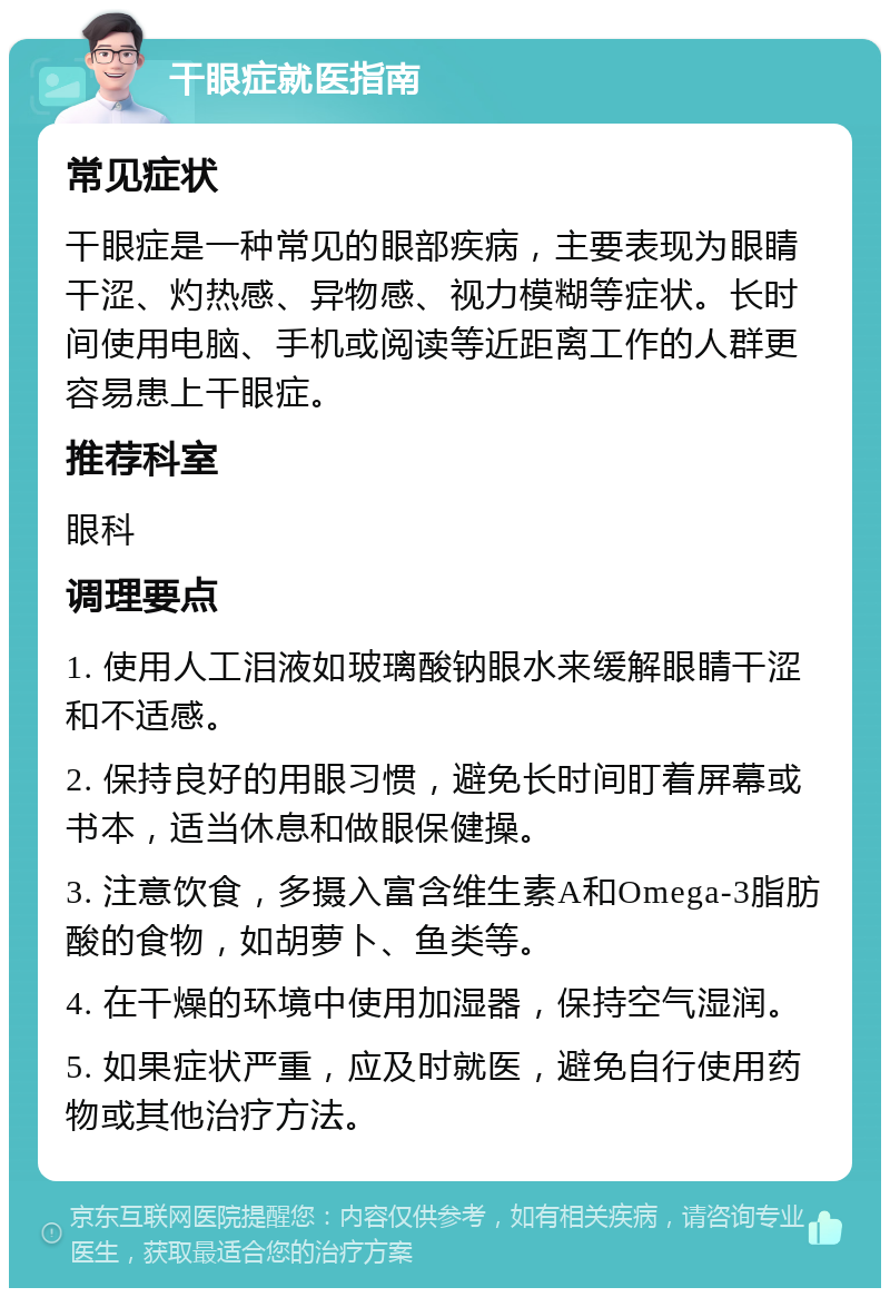 干眼症就医指南 常见症状 干眼症是一种常见的眼部疾病，主要表现为眼睛干涩、灼热感、异物感、视力模糊等症状。长时间使用电脑、手机或阅读等近距离工作的人群更容易患上干眼症。 推荐科室 眼科 调理要点 1. 使用人工泪液如玻璃酸钠眼水来缓解眼睛干涩和不适感。 2. 保持良好的用眼习惯，避免长时间盯着屏幕或书本，适当休息和做眼保健操。 3. 注意饮食，多摄入富含维生素A和Omega-3脂肪酸的食物，如胡萝卜、鱼类等。 4. 在干燥的环境中使用加湿器，保持空气湿润。 5. 如果症状严重，应及时就医，避免自行使用药物或其他治疗方法。