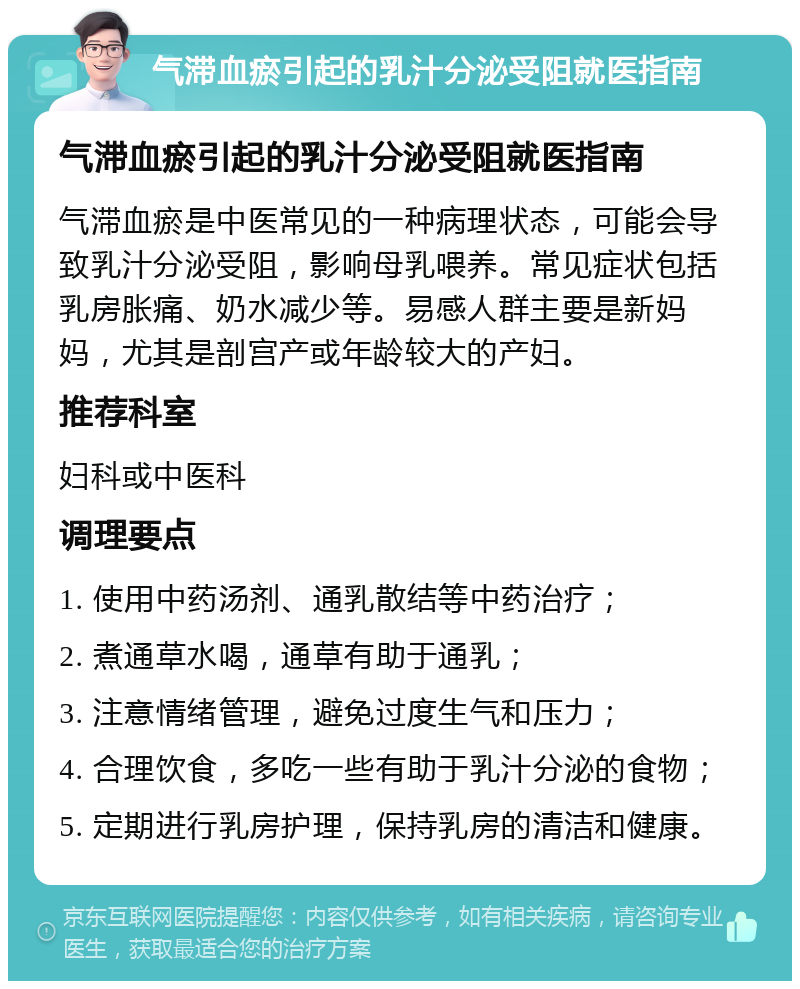 气滞血瘀引起的乳汁分泌受阻就医指南 气滞血瘀引起的乳汁分泌受阻就医指南 气滞血瘀是中医常见的一种病理状态，可能会导致乳汁分泌受阻，影响母乳喂养。常见症状包括乳房胀痛、奶水减少等。易感人群主要是新妈妈，尤其是剖宫产或年龄较大的产妇。 推荐科室 妇科或中医科 调理要点 1. 使用中药汤剂、通乳散结等中药治疗； 2. 煮通草水喝，通草有助于通乳； 3. 注意情绪管理，避免过度生气和压力； 4. 合理饮食，多吃一些有助于乳汁分泌的食物； 5. 定期进行乳房护理，保持乳房的清洁和健康。