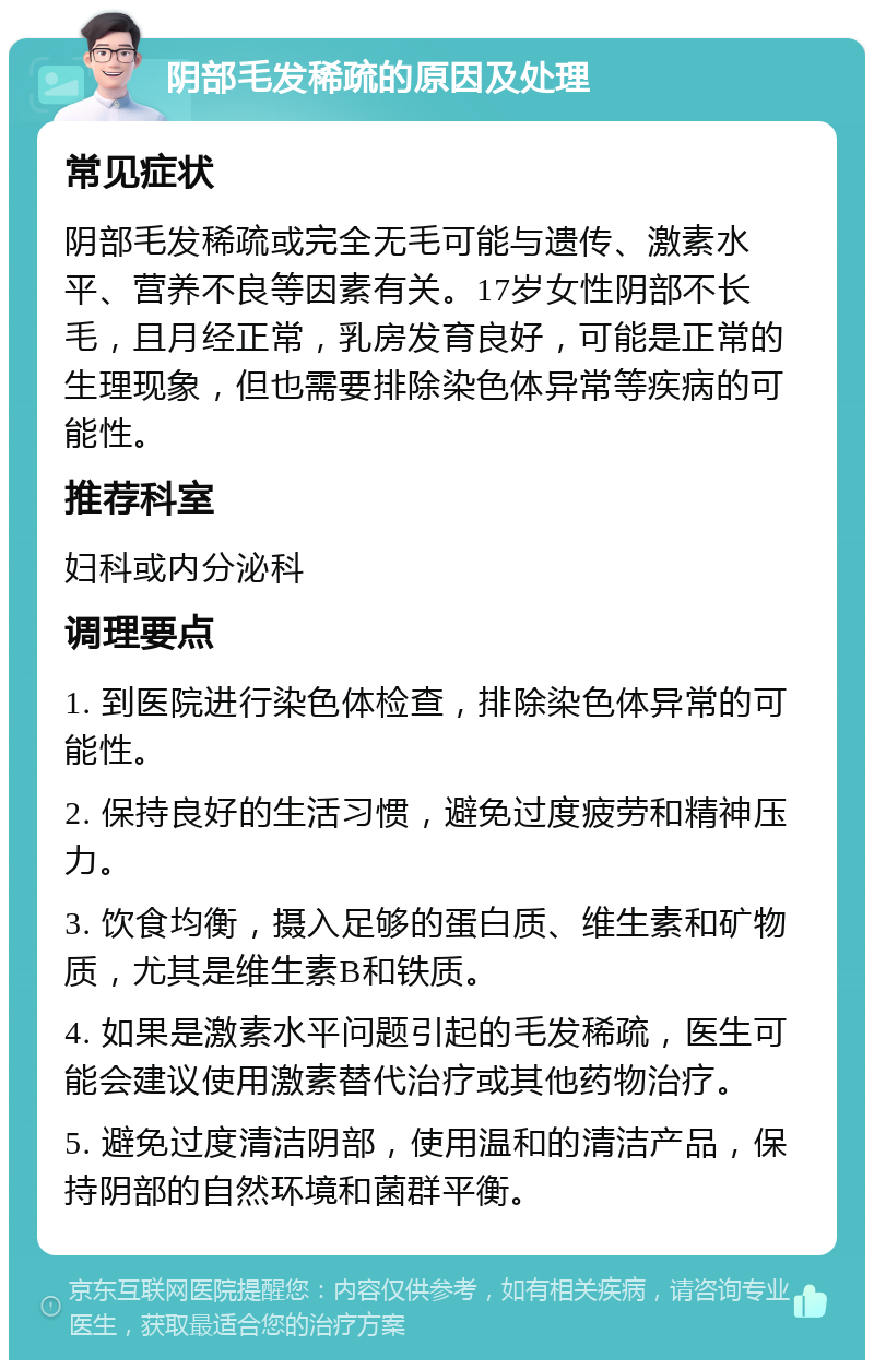 阴部毛发稀疏的原因及处理 常见症状 阴部毛发稀疏或完全无毛可能与遗传、激素水平、营养不良等因素有关。17岁女性阴部不长毛，且月经正常，乳房发育良好，可能是正常的生理现象，但也需要排除染色体异常等疾病的可能性。 推荐科室 妇科或内分泌科 调理要点 1. 到医院进行染色体检查，排除染色体异常的可能性。 2. 保持良好的生活习惯，避免过度疲劳和精神压力。 3. 饮食均衡，摄入足够的蛋白质、维生素和矿物质，尤其是维生素B和铁质。 4. 如果是激素水平问题引起的毛发稀疏，医生可能会建议使用激素替代治疗或其他药物治疗。 5. 避免过度清洁阴部，使用温和的清洁产品，保持阴部的自然环境和菌群平衡。