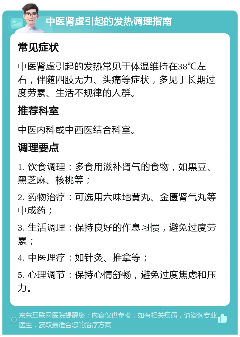 中医肾虚引起的发热调理指南 常见症状 中医肾虚引起的发热常见于体温维持在38℃左右，伴随四肢无力、头痛等症状，多见于长期过度劳累、生活不规律的人群。 推荐科室 中医内科或中西医结合科室。 调理要点 1. 饮食调理：多食用滋补肾气的食物，如黑豆、黑芝麻、核桃等； 2. 药物治疗：可选用六味地黄丸、金匮肾气丸等中成药； 3. 生活调理：保持良好的作息习惯，避免过度劳累； 4. 中医理疗：如针灸、推拿等； 5. 心理调节：保持心情舒畅，避免过度焦虑和压力。