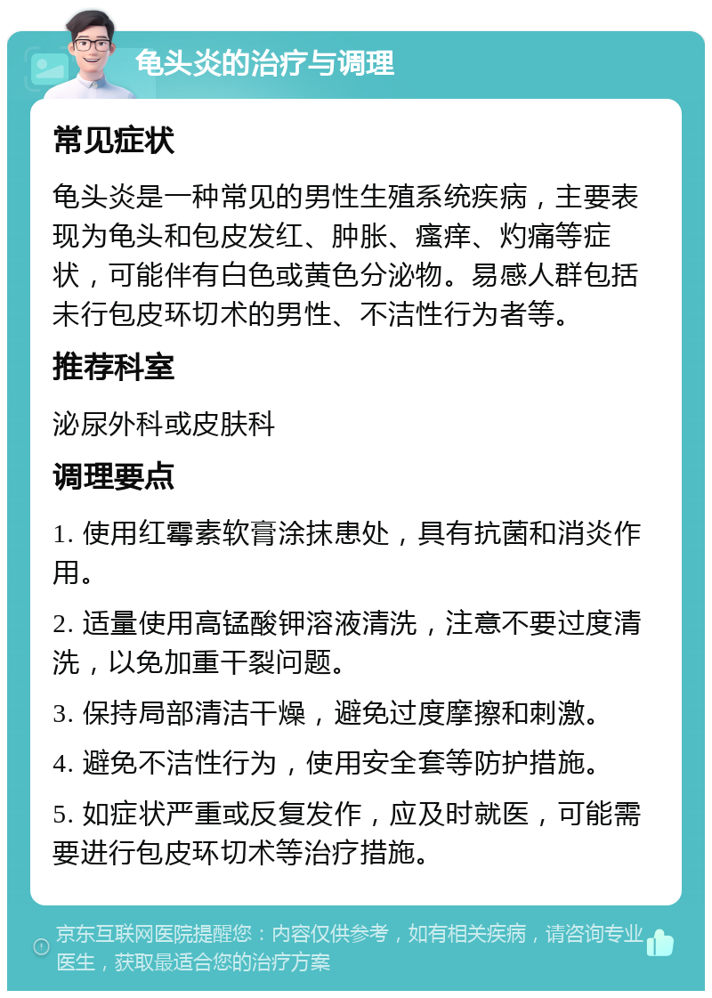 龟头炎的治疗与调理 常见症状 龟头炎是一种常见的男性生殖系统疾病，主要表现为龟头和包皮发红、肿胀、瘙痒、灼痛等症状，可能伴有白色或黄色分泌物。易感人群包括未行包皮环切术的男性、不洁性行为者等。 推荐科室 泌尿外科或皮肤科 调理要点 1. 使用红霉素软膏涂抹患处，具有抗菌和消炎作用。 2. 适量使用高锰酸钾溶液清洗，注意不要过度清洗，以免加重干裂问题。 3. 保持局部清洁干燥，避免过度摩擦和刺激。 4. 避免不洁性行为，使用安全套等防护措施。 5. 如症状严重或反复发作，应及时就医，可能需要进行包皮环切术等治疗措施。