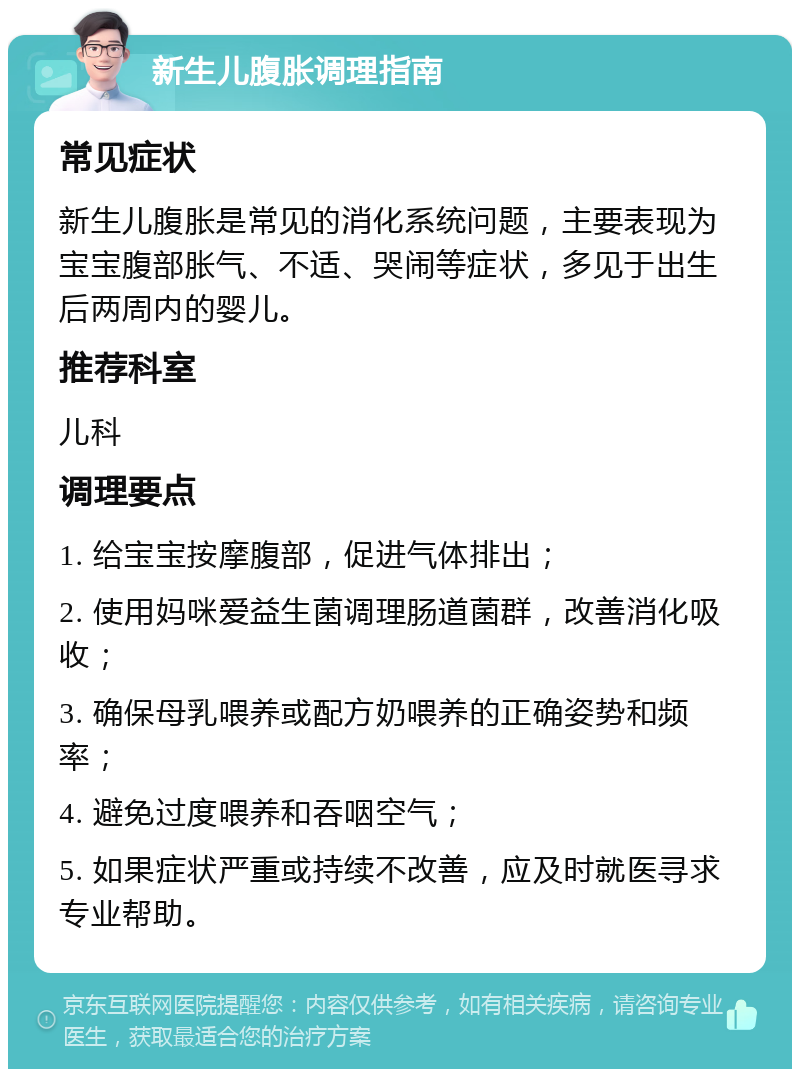 新生儿腹胀调理指南 常见症状 新生儿腹胀是常见的消化系统问题，主要表现为宝宝腹部胀气、不适、哭闹等症状，多见于出生后两周内的婴儿。 推荐科室 儿科 调理要点 1. 给宝宝按摩腹部，促进气体排出； 2. 使用妈咪爱益生菌调理肠道菌群，改善消化吸收； 3. 确保母乳喂养或配方奶喂养的正确姿势和频率； 4. 避免过度喂养和吞咽空气； 5. 如果症状严重或持续不改善，应及时就医寻求专业帮助。