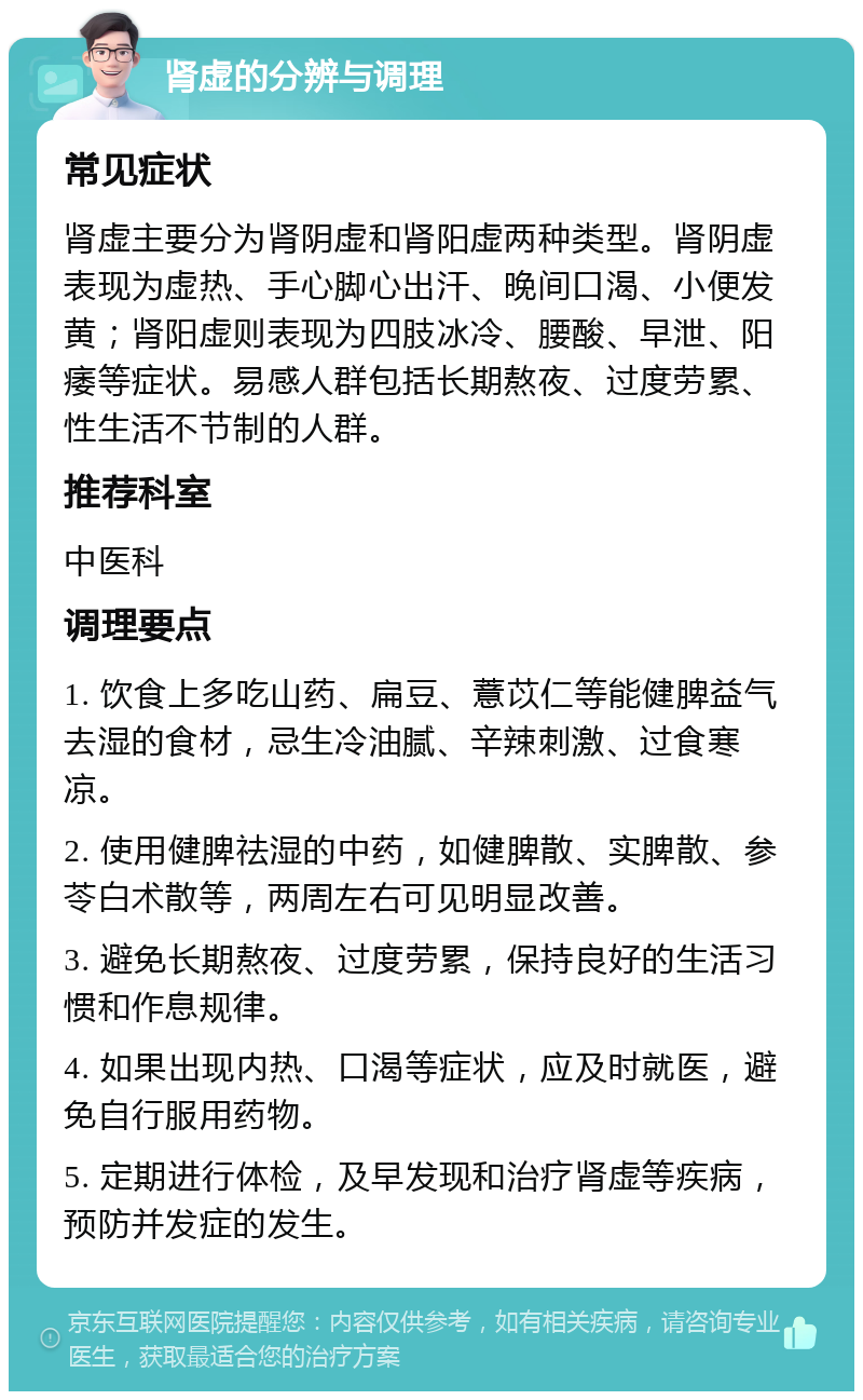 肾虚的分辨与调理 常见症状 肾虚主要分为肾阴虚和肾阳虚两种类型。肾阴虚表现为虚热、手心脚心出汗、晚间口渴、小便发黄；肾阳虚则表现为四肢冰冷、腰酸、早泄、阳痿等症状。易感人群包括长期熬夜、过度劳累、性生活不节制的人群。 推荐科室 中医科 调理要点 1. 饮食上多吃山药、扁豆、薏苡仁等能健脾益气去湿的食材，忌生冷油腻、辛辣刺激、过食寒凉。 2. 使用健脾祛湿的中药，如健脾散、实脾散、参苓白术散等，两周左右可见明显改善。 3. 避免长期熬夜、过度劳累，保持良好的生活习惯和作息规律。 4. 如果出现内热、口渴等症状，应及时就医，避免自行服用药物。 5. 定期进行体检，及早发现和治疗肾虚等疾病，预防并发症的发生。