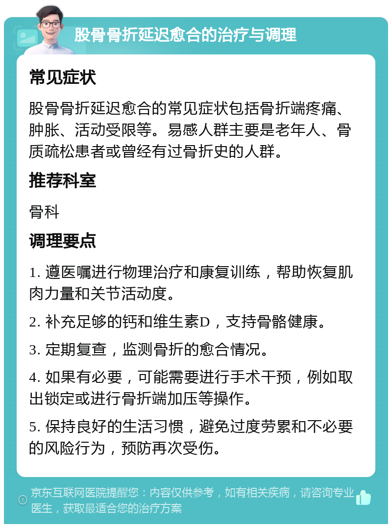 股骨骨折延迟愈合的治疗与调理 常见症状 股骨骨折延迟愈合的常见症状包括骨折端疼痛、肿胀、活动受限等。易感人群主要是老年人、骨质疏松患者或曾经有过骨折史的人群。 推荐科室 骨科 调理要点 1. 遵医嘱进行物理治疗和康复训练，帮助恢复肌肉力量和关节活动度。 2. 补充足够的钙和维生素D，支持骨骼健康。 3. 定期复查，监测骨折的愈合情况。 4. 如果有必要，可能需要进行手术干预，例如取出锁定或进行骨折端加压等操作。 5. 保持良好的生活习惯，避免过度劳累和不必要的风险行为，预防再次受伤。