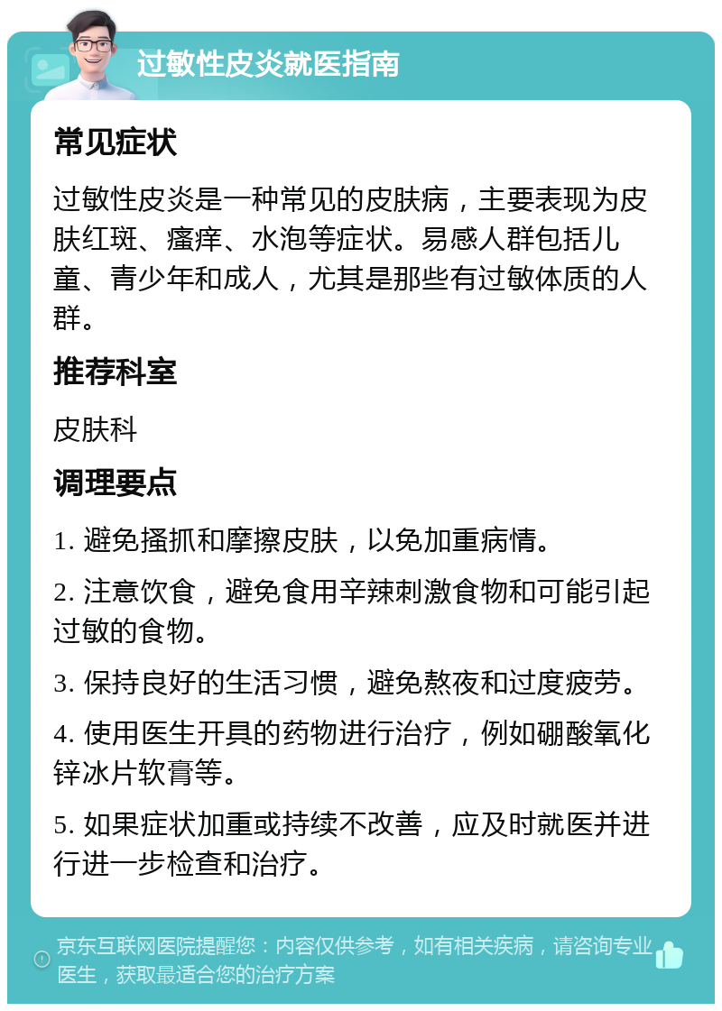 过敏性皮炎就医指南 常见症状 过敏性皮炎是一种常见的皮肤病，主要表现为皮肤红斑、瘙痒、水泡等症状。易感人群包括儿童、青少年和成人，尤其是那些有过敏体质的人群。 推荐科室 皮肤科 调理要点 1. 避免搔抓和摩擦皮肤，以免加重病情。 2. 注意饮食，避免食用辛辣刺激食物和可能引起过敏的食物。 3. 保持良好的生活习惯，避免熬夜和过度疲劳。 4. 使用医生开具的药物进行治疗，例如硼酸氧化锌冰片软膏等。 5. 如果症状加重或持续不改善，应及时就医并进行进一步检查和治疗。