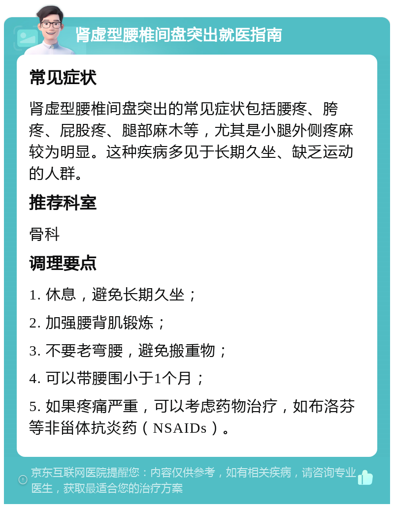 肾虚型腰椎间盘突出就医指南 常见症状 肾虚型腰椎间盘突出的常见症状包括腰疼、胯疼、屁股疼、腿部麻木等，尤其是小腿外侧疼麻较为明显。这种疾病多见于长期久坐、缺乏运动的人群。 推荐科室 骨科 调理要点 1. 休息，避免长期久坐； 2. 加强腰背肌锻炼； 3. 不要老弯腰，避免搬重物； 4. 可以带腰围小于1个月； 5. 如果疼痛严重，可以考虑药物治疗，如布洛芬等非甾体抗炎药（NSAIDs）。