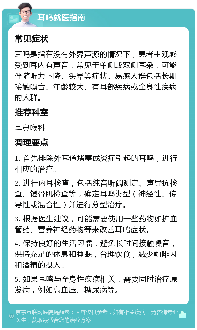 耳鸣就医指南 常见症状 耳鸣是指在没有外界声源的情况下，患者主观感受到耳内有声音，常见于单侧或双侧耳朵，可能伴随听力下降、头晕等症状。易感人群包括长期接触噪音、年龄较大、有耳部疾病或全身性疾病的人群。 推荐科室 耳鼻喉科 调理要点 1. 首先排除外耳道堵塞或炎症引起的耳鸣，进行相应的治疗。 2. 进行内耳检查，包括纯音听阈测定、声导抗检查、镫骨肌检查等，确定耳鸣类型（神经性、传导性或混合性）并进行分型治疗。 3. 根据医生建议，可能需要使用一些药物如扩血管药、营养神经药物等来改善耳鸣症状。 4. 保持良好的生活习惯，避免长时间接触噪音，保持充足的休息和睡眠，合理饮食，减少咖啡因和酒精的摄入。 5. 如果耳鸣与全身性疾病相关，需要同时治疗原发病，例如高血压、糖尿病等。