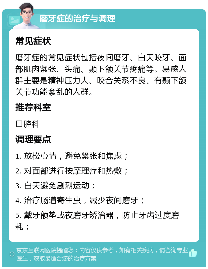 磨牙症的治疗与调理 常见症状 磨牙症的常见症状包括夜间磨牙、白天咬牙、面部肌肉紧张、头痛、颞下颌关节疼痛等。易感人群主要是精神压力大、咬合关系不良、有颞下颌关节功能紊乱的人群。 推荐科室 口腔科 调理要点 1. 放松心情，避免紧张和焦虑； 2. 对面部进行按摩理疗和热敷； 3. 白天避免剧烈运动； 4. 治疗肠道寄生虫，减少夜间磨牙； 5. 戴牙颌垫或夜磨牙矫治器，防止牙齿过度磨耗；