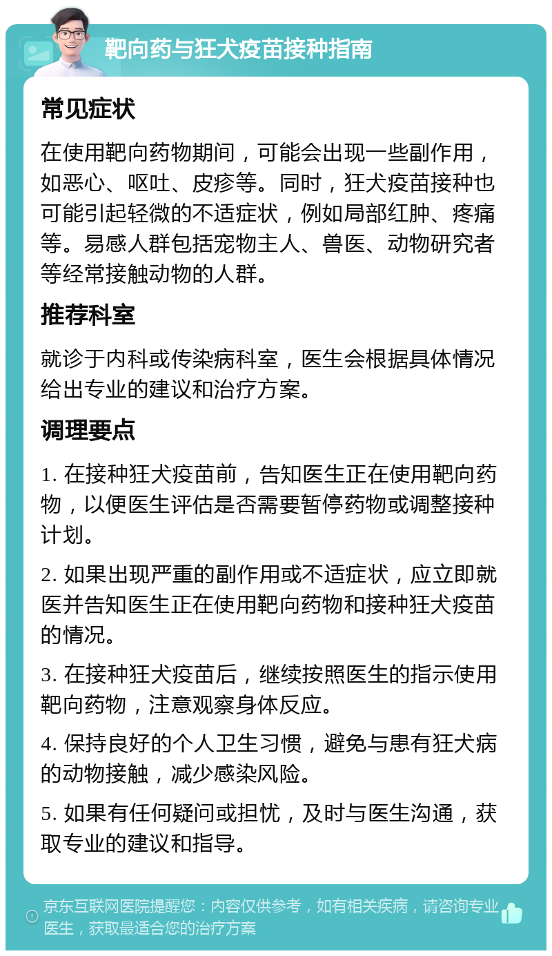 靶向药与狂犬疫苗接种指南 常见症状 在使用靶向药物期间，可能会出现一些副作用，如恶心、呕吐、皮疹等。同时，狂犬疫苗接种也可能引起轻微的不适症状，例如局部红肿、疼痛等。易感人群包括宠物主人、兽医、动物研究者等经常接触动物的人群。 推荐科室 就诊于内科或传染病科室，医生会根据具体情况给出专业的建议和治疗方案。 调理要点 1. 在接种狂犬疫苗前，告知医生正在使用靶向药物，以便医生评估是否需要暂停药物或调整接种计划。 2. 如果出现严重的副作用或不适症状，应立即就医并告知医生正在使用靶向药物和接种狂犬疫苗的情况。 3. 在接种狂犬疫苗后，继续按照医生的指示使用靶向药物，注意观察身体反应。 4. 保持良好的个人卫生习惯，避免与患有狂犬病的动物接触，减少感染风险。 5. 如果有任何疑问或担忧，及时与医生沟通，获取专业的建议和指导。