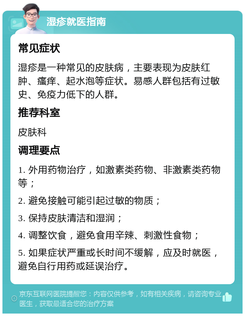 湿疹就医指南 常见症状 湿疹是一种常见的皮肤病，主要表现为皮肤红肿、瘙痒、起水泡等症状。易感人群包括有过敏史、免疫力低下的人群。 推荐科室 皮肤科 调理要点 1. 外用药物治疗，如激素类药物、非激素类药物等； 2. 避免接触可能引起过敏的物质； 3. 保持皮肤清洁和湿润； 4. 调整饮食，避免食用辛辣、刺激性食物； 5. 如果症状严重或长时间不缓解，应及时就医，避免自行用药或延误治疗。