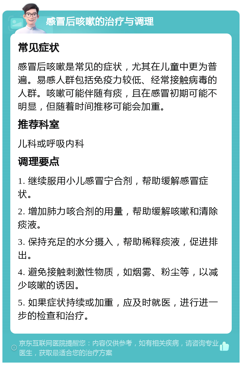 感冒后咳嗽的治疗与调理 常见症状 感冒后咳嗽是常见的症状，尤其在儿童中更为普遍。易感人群包括免疫力较低、经常接触病毒的人群。咳嗽可能伴随有痰，且在感冒初期可能不明显，但随着时间推移可能会加重。 推荐科室 儿科或呼吸内科 调理要点 1. 继续服用小儿感冒宁合剂，帮助缓解感冒症状。 2. 增加肺力咳合剂的用量，帮助缓解咳嗽和清除痰液。 3. 保持充足的水分摄入，帮助稀释痰液，促进排出。 4. 避免接触刺激性物质，如烟雾、粉尘等，以减少咳嗽的诱因。 5. 如果症状持续或加重，应及时就医，进行进一步的检查和治疗。