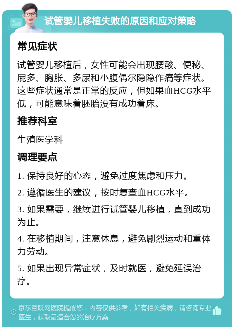 试管婴儿移植失败的原因和应对策略 常见症状 试管婴儿移植后，女性可能会出现腰酸、便秘、屁多、胸胀、多尿和小腹偶尔隐隐作痛等症状。这些症状通常是正常的反应，但如果血HCG水平低，可能意味着胚胎没有成功着床。 推荐科室 生殖医学科 调理要点 1. 保持良好的心态，避免过度焦虑和压力。 2. 遵循医生的建议，按时复查血HCG水平。 3. 如果需要，继续进行试管婴儿移植，直到成功为止。 4. 在移植期间，注意休息，避免剧烈运动和重体力劳动。 5. 如果出现异常症状，及时就医，避免延误治疗。