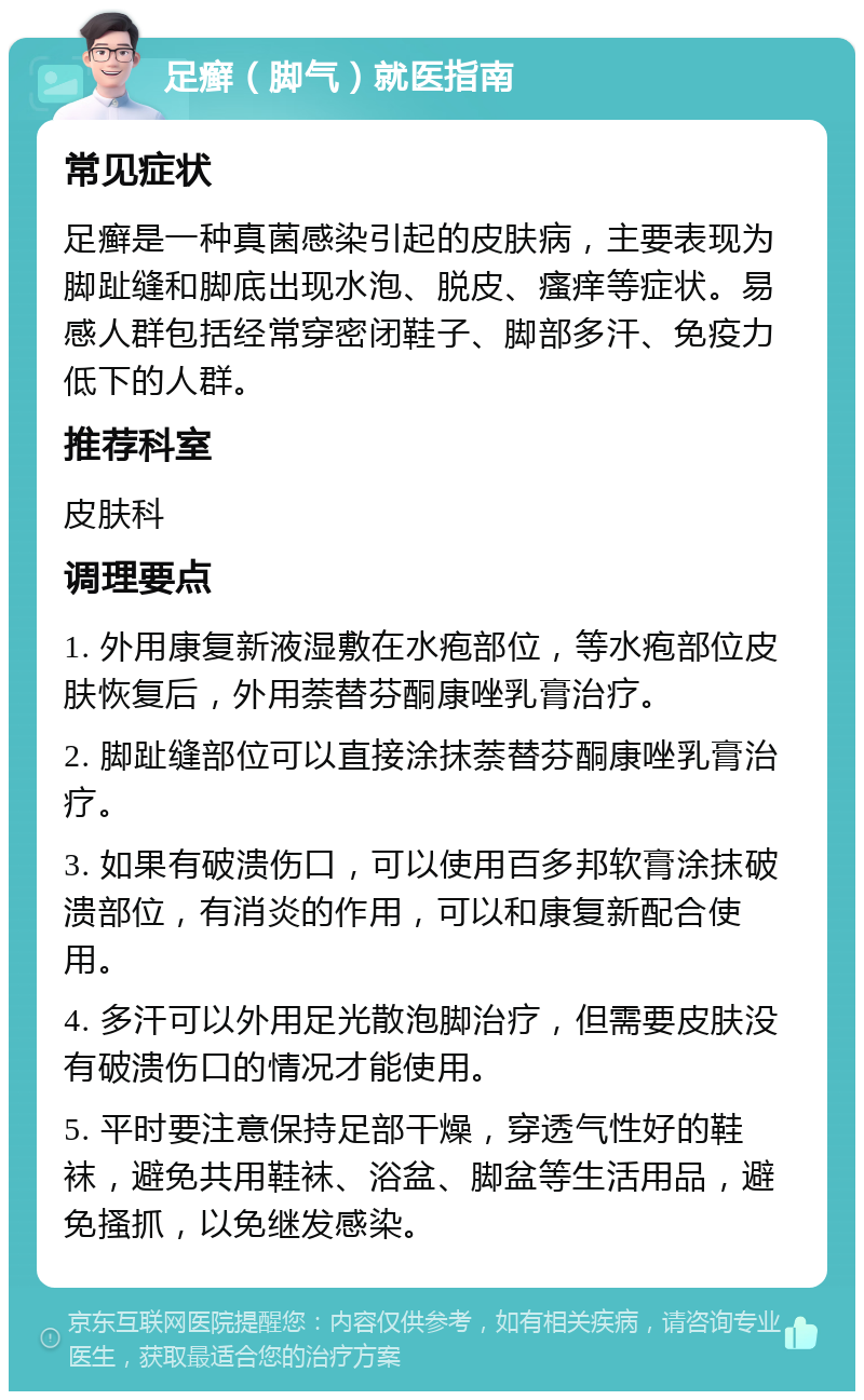 足癣（脚气）就医指南 常见症状 足癣是一种真菌感染引起的皮肤病，主要表现为脚趾缝和脚底出现水泡、脱皮、瘙痒等症状。易感人群包括经常穿密闭鞋子、脚部多汗、免疫力低下的人群。 推荐科室 皮肤科 调理要点 1. 外用康复新液湿敷在水疱部位，等水疱部位皮肤恢复后，外用萘替芬酮康唑乳膏治疗。 2. 脚趾缝部位可以直接涂抹萘替芬酮康唑乳膏治疗。 3. 如果有破溃伤口，可以使用百多邦软膏涂抹破溃部位，有消炎的作用，可以和康复新配合使用。 4. 多汗可以外用足光散泡脚治疗，但需要皮肤没有破溃伤口的情况才能使用。 5. 平时要注意保持足部干燥，穿透气性好的鞋袜，避免共用鞋袜、浴盆、脚盆等生活用品，避免搔抓，以免继发感染。