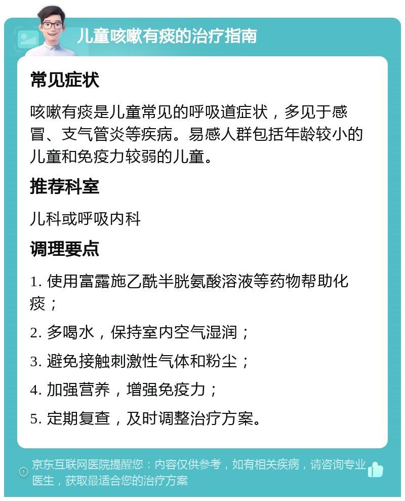 儿童咳嗽有痰的治疗指南 常见症状 咳嗽有痰是儿童常见的呼吸道症状，多见于感冒、支气管炎等疾病。易感人群包括年龄较小的儿童和免疫力较弱的儿童。 推荐科室 儿科或呼吸内科 调理要点 1. 使用富露施乙酰半胱氨酸溶液等药物帮助化痰； 2. 多喝水，保持室内空气湿润； 3. 避免接触刺激性气体和粉尘； 4. 加强营养，增强免疫力； 5. 定期复查，及时调整治疗方案。