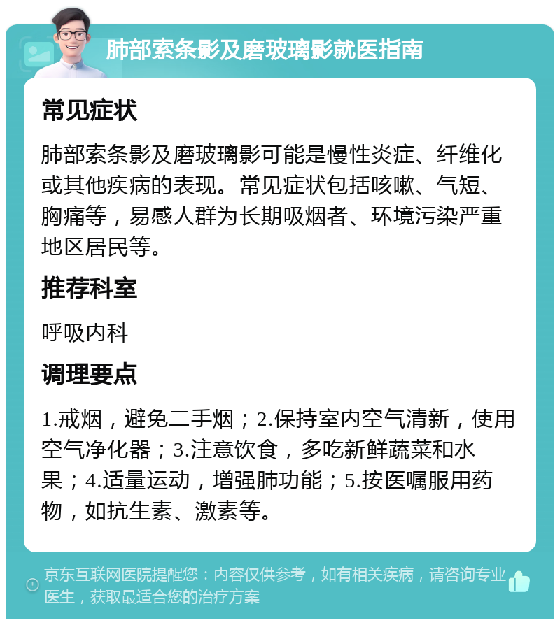 肺部索条影及磨玻璃影就医指南 常见症状 肺部索条影及磨玻璃影可能是慢性炎症、纤维化或其他疾病的表现。常见症状包括咳嗽、气短、胸痛等，易感人群为长期吸烟者、环境污染严重地区居民等。 推荐科室 呼吸内科 调理要点 1.戒烟，避免二手烟；2.保持室内空气清新，使用空气净化器；3.注意饮食，多吃新鲜蔬菜和水果；4.适量运动，增强肺功能；5.按医嘱服用药物，如抗生素、激素等。