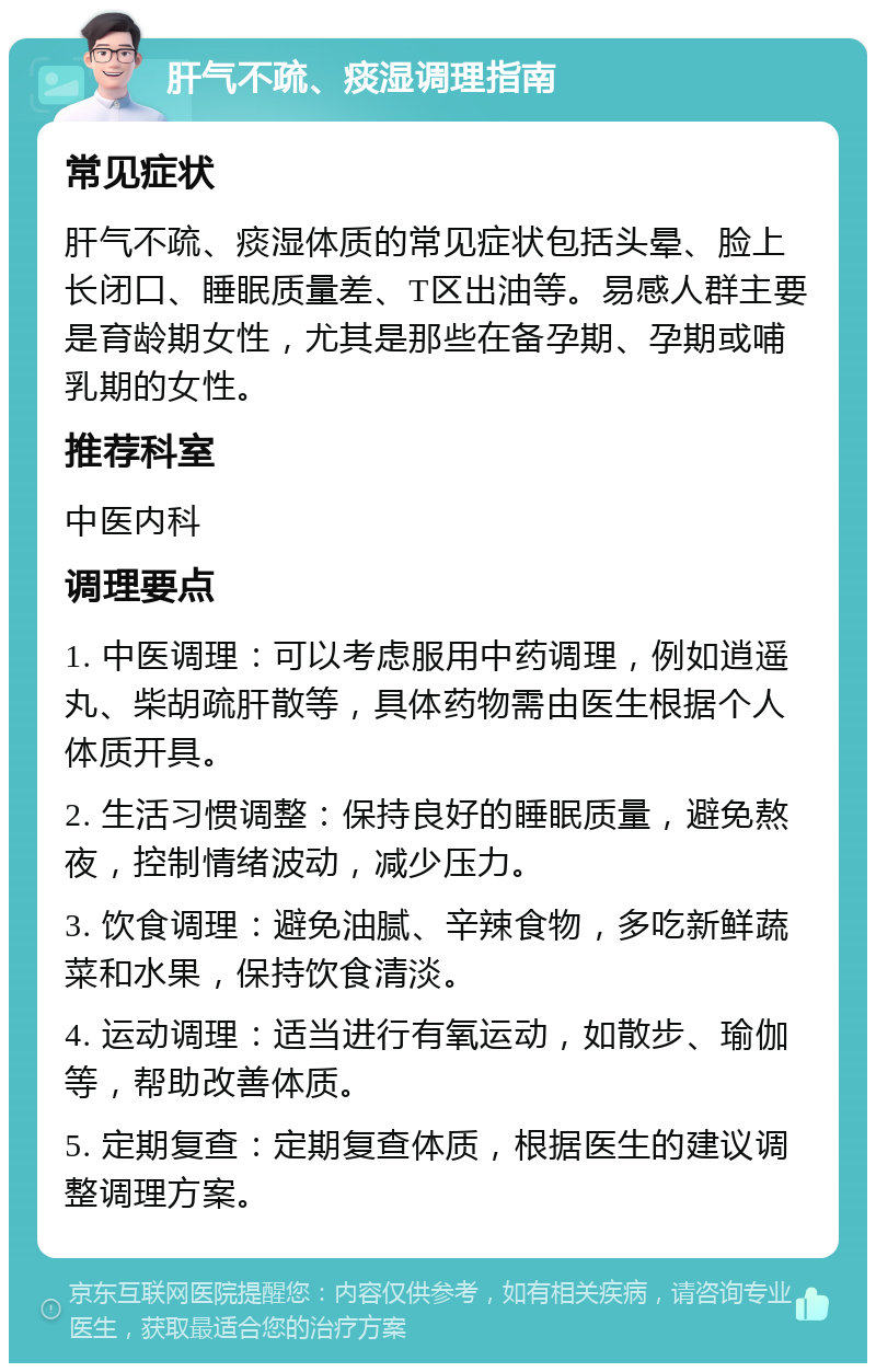 肝气不疏、痰湿调理指南 常见症状 肝气不疏、痰湿体质的常见症状包括头晕、脸上长闭口、睡眠质量差、T区出油等。易感人群主要是育龄期女性，尤其是那些在备孕期、孕期或哺乳期的女性。 推荐科室 中医内科 调理要点 1. 中医调理：可以考虑服用中药调理，例如逍遥丸、柴胡疏肝散等，具体药物需由医生根据个人体质开具。 2. 生活习惯调整：保持良好的睡眠质量，避免熬夜，控制情绪波动，减少压力。 3. 饮食调理：避免油腻、辛辣食物，多吃新鲜蔬菜和水果，保持饮食清淡。 4. 运动调理：适当进行有氧运动，如散步、瑜伽等，帮助改善体质。 5. 定期复查：定期复查体质，根据医生的建议调整调理方案。