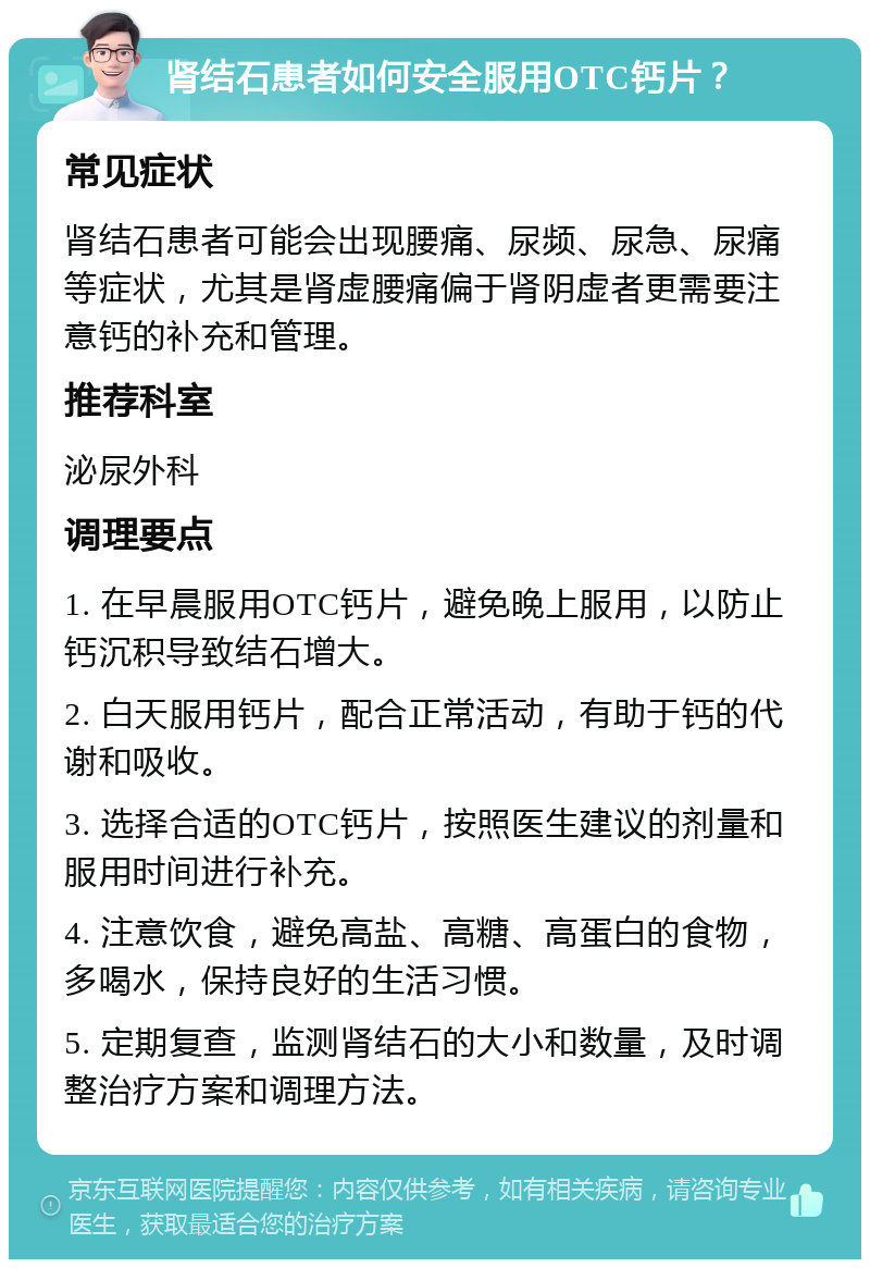 肾结石患者如何安全服用OTC钙片？ 常见症状 肾结石患者可能会出现腰痛、尿频、尿急、尿痛等症状，尤其是肾虚腰痛偏于肾阴虚者更需要注意钙的补充和管理。 推荐科室 泌尿外科 调理要点 1. 在早晨服用OTC钙片，避免晚上服用，以防止钙沉积导致结石增大。 2. 白天服用钙片，配合正常活动，有助于钙的代谢和吸收。 3. 选择合适的OTC钙片，按照医生建议的剂量和服用时间进行补充。 4. 注意饮食，避免高盐、高糖、高蛋白的食物，多喝水，保持良好的生活习惯。 5. 定期复查，监测肾结石的大小和数量，及时调整治疗方案和调理方法。