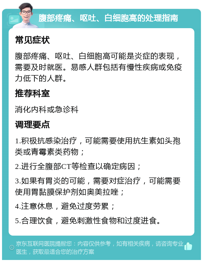 腹部疼痛、呕吐、白细胞高的处理指南 常见症状 腹部疼痛、呕吐、白细胞高可能是炎症的表现，需要及时就医。易感人群包括有慢性疾病或免疫力低下的人群。 推荐科室 消化内科或急诊科 调理要点 1.积极抗感染治疗，可能需要使用抗生素如头孢类或青霉素类药物； 2.进行全腹部CT等检查以确定病因； 3.如果有胃炎的可能，需要对症治疗，可能需要使用胃黏膜保护剂如奥美拉唑； 4.注意休息，避免过度劳累； 5.合理饮食，避免刺激性食物和过度进食。