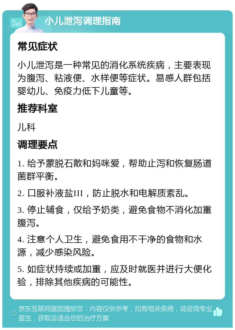 小儿泄泻调理指南 常见症状 小儿泄泻是一种常见的消化系统疾病，主要表现为腹泻、粘液便、水样便等症状。易感人群包括婴幼儿、免疫力低下儿童等。 推荐科室 儿科 调理要点 1. 给予蒙脱石散和妈咪爱，帮助止泻和恢复肠道菌群平衡。 2. 口服补液盐III，防止脱水和电解质紊乱。 3. 停止辅食，仅给予奶类，避免食物不消化加重腹泻。 4. 注意个人卫生，避免食用不干净的食物和水源，减少感染风险。 5. 如症状持续或加重，应及时就医并进行大便化验，排除其他疾病的可能性。