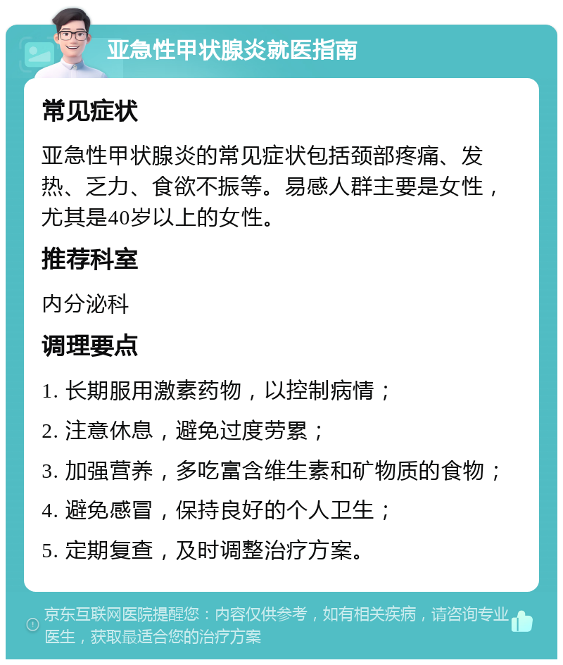 亚急性甲状腺炎就医指南 常见症状 亚急性甲状腺炎的常见症状包括颈部疼痛、发热、乏力、食欲不振等。易感人群主要是女性，尤其是40岁以上的女性。 推荐科室 内分泌科 调理要点 1. 长期服用激素药物，以控制病情； 2. 注意休息，避免过度劳累； 3. 加强营养，多吃富含维生素和矿物质的食物； 4. 避免感冒，保持良好的个人卫生； 5. 定期复查，及时调整治疗方案。