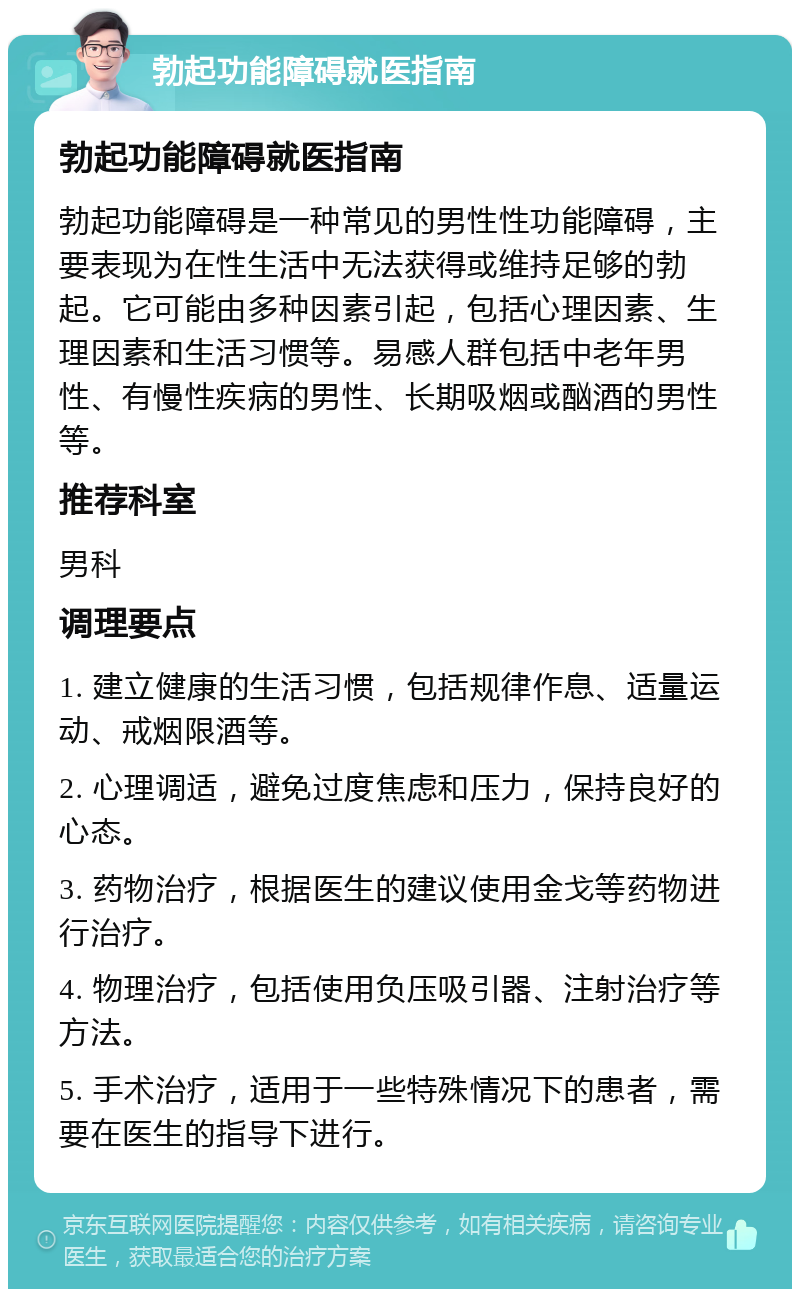 勃起功能障碍就医指南 勃起功能障碍就医指南 勃起功能障碍是一种常见的男性性功能障碍，主要表现为在性生活中无法获得或维持足够的勃起。它可能由多种因素引起，包括心理因素、生理因素和生活习惯等。易感人群包括中老年男性、有慢性疾病的男性、长期吸烟或酗酒的男性等。 推荐科室 男科 调理要点 1. 建立健康的生活习惯，包括规律作息、适量运动、戒烟限酒等。 2. 心理调适，避免过度焦虑和压力，保持良好的心态。 3. 药物治疗，根据医生的建议使用金戈等药物进行治疗。 4. 物理治疗，包括使用负压吸引器、注射治疗等方法。 5. 手术治疗，适用于一些特殊情况下的患者，需要在医生的指导下进行。