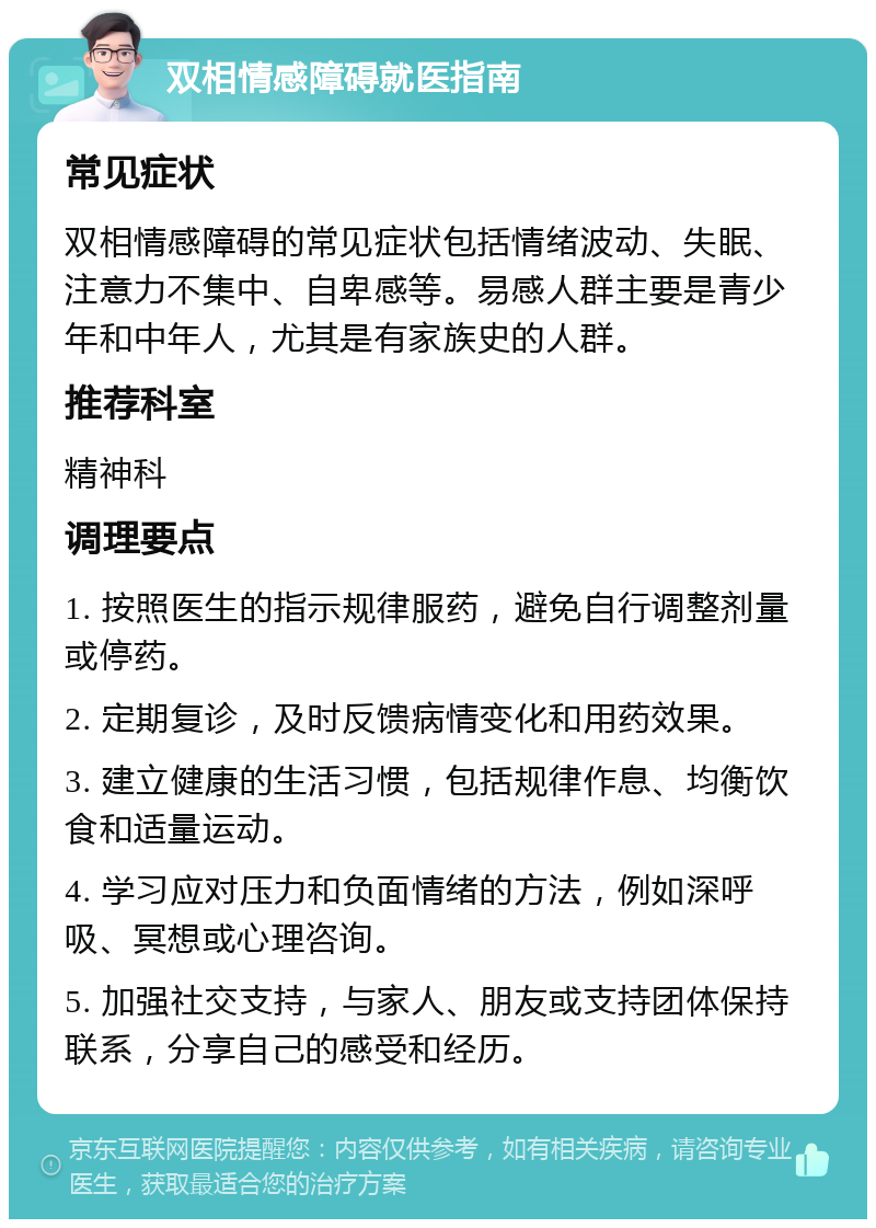 双相情感障碍就医指南 常见症状 双相情感障碍的常见症状包括情绪波动、失眠、注意力不集中、自卑感等。易感人群主要是青少年和中年人，尤其是有家族史的人群。 推荐科室 精神科 调理要点 1. 按照医生的指示规律服药，避免自行调整剂量或停药。 2. 定期复诊，及时反馈病情变化和用药效果。 3. 建立健康的生活习惯，包括规律作息、均衡饮食和适量运动。 4. 学习应对压力和负面情绪的方法，例如深呼吸、冥想或心理咨询。 5. 加强社交支持，与家人、朋友或支持团体保持联系，分享自己的感受和经历。