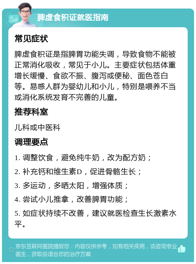 脾虚食积证就医指南 常见症状 脾虚食积证是指脾胃功能失调，导致食物不能被正常消化吸收，常见于小儿。主要症状包括体重增长缓慢、食欲不振、腹泻或便秘、面色苍白等。易感人群为婴幼儿和小儿，特别是喂养不当或消化系统发育不完善的儿童。 推荐科室 儿科或中医科 调理要点 1. 调整饮食，避免纯牛奶，改为配方奶； 2. 补充钙和维生素D，促进骨骼生长； 3. 多运动，多晒太阳，增强体质； 4. 尝试小儿推拿，改善脾胃功能； 5. 如症状持续不改善，建议就医检查生长激素水平。