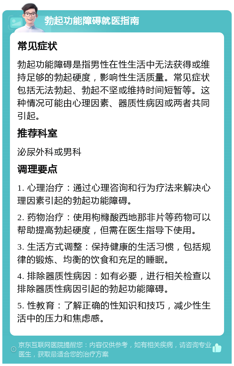 勃起功能障碍就医指南 常见症状 勃起功能障碍是指男性在性生活中无法获得或维持足够的勃起硬度，影响性生活质量。常见症状包括无法勃起、勃起不坚或维持时间短暂等。这种情况可能由心理因素、器质性病因或两者共同引起。 推荐科室 泌尿外科或男科 调理要点 1. 心理治疗：通过心理咨询和行为疗法来解决心理因素引起的勃起功能障碍。 2. 药物治疗：使用枸橼酸西地那非片等药物可以帮助提高勃起硬度，但需在医生指导下使用。 3. 生活方式调整：保持健康的生活习惯，包括规律的锻炼、均衡的饮食和充足的睡眠。 4. 排除器质性病因：如有必要，进行相关检查以排除器质性病因引起的勃起功能障碍。 5. 性教育：了解正确的性知识和技巧，减少性生活中的压力和焦虑感。