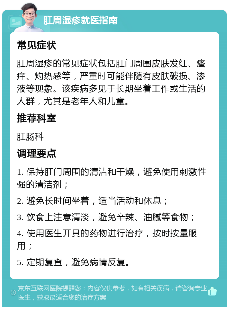 肛周湿疹就医指南 常见症状 肛周湿疹的常见症状包括肛门周围皮肤发红、瘙痒、灼热感等，严重时可能伴随有皮肤破损、渗液等现象。该疾病多见于长期坐着工作或生活的人群，尤其是老年人和儿童。 推荐科室 肛肠科 调理要点 1. 保持肛门周围的清洁和干燥，避免使用刺激性强的清洁剂； 2. 避免长时间坐着，适当活动和休息； 3. 饮食上注意清淡，避免辛辣、油腻等食物； 4. 使用医生开具的药物进行治疗，按时按量服用； 5. 定期复查，避免病情反复。