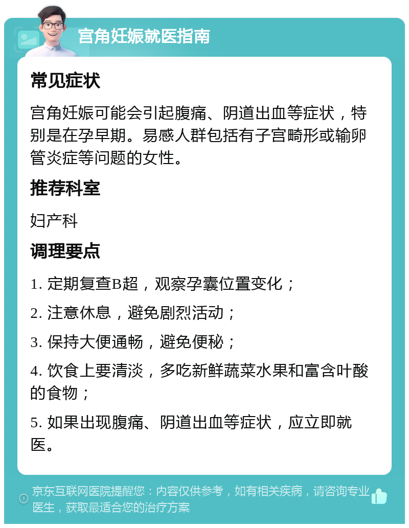 宫角妊娠就医指南 常见症状 宫角妊娠可能会引起腹痛、阴道出血等症状，特别是在孕早期。易感人群包括有子宫畸形或输卵管炎症等问题的女性。 推荐科室 妇产科 调理要点 1. 定期复查B超，观察孕囊位置变化； 2. 注意休息，避免剧烈活动； 3. 保持大便通畅，避免便秘； 4. 饮食上要清淡，多吃新鲜蔬菜水果和富含叶酸的食物； 5. 如果出现腹痛、阴道出血等症状，应立即就医。