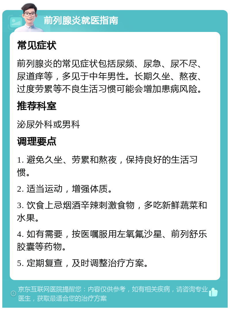 前列腺炎就医指南 常见症状 前列腺炎的常见症状包括尿频、尿急、尿不尽、尿道痒等，多见于中年男性。长期久坐、熬夜、过度劳累等不良生活习惯可能会增加患病风险。 推荐科室 泌尿外科或男科 调理要点 1. 避免久坐、劳累和熬夜，保持良好的生活习惯。 2. 适当运动，增强体质。 3. 饮食上忌烟酒辛辣刺激食物，多吃新鲜蔬菜和水果。 4. 如有需要，按医嘱服用左氧氟沙星、前列舒乐胶囊等药物。 5. 定期复查，及时调整治疗方案。