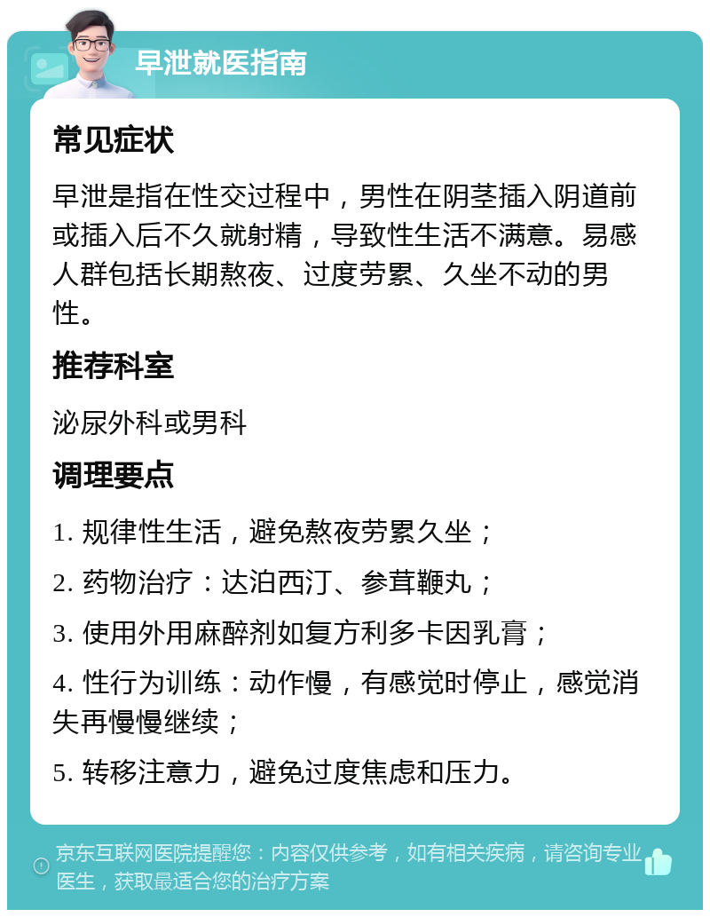 早泄就医指南 常见症状 早泄是指在性交过程中，男性在阴茎插入阴道前或插入后不久就射精，导致性生活不满意。易感人群包括长期熬夜、过度劳累、久坐不动的男性。 推荐科室 泌尿外科或男科 调理要点 1. 规律性生活，避免熬夜劳累久坐； 2. 药物治疗：达泊西汀、参茸鞭丸； 3. 使用外用麻醉剂如复方利多卡因乳膏； 4. 性行为训练：动作慢，有感觉时停止，感觉消失再慢慢继续； 5. 转移注意力，避免过度焦虑和压力。