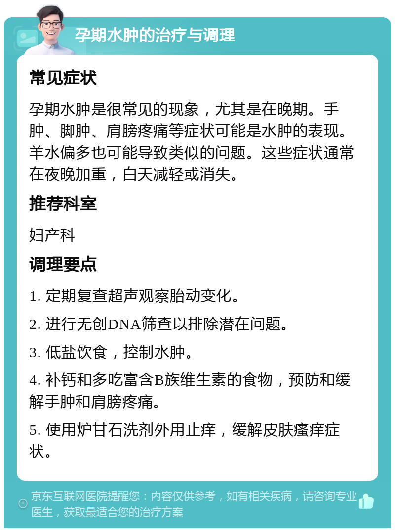 孕期水肿的治疗与调理 常见症状 孕期水肿是很常见的现象，尤其是在晚期。手肿、脚肿、肩膀疼痛等症状可能是水肿的表现。羊水偏多也可能导致类似的问题。这些症状通常在夜晚加重，白天减轻或消失。 推荐科室 妇产科 调理要点 1. 定期复查超声观察胎动变化。 2. 进行无创DNA筛查以排除潜在问题。 3. 低盐饮食，控制水肿。 4. 补钙和多吃富含B族维生素的食物，预防和缓解手肿和肩膀疼痛。 5. 使用炉甘石洗剂外用止痒，缓解皮肤瘙痒症状。