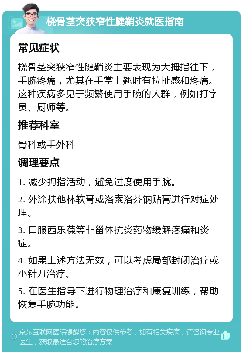 桡骨茎突狭窄性腱鞘炎就医指南 常见症状 桡骨茎突狭窄性腱鞘炎主要表现为大拇指往下，手腕疼痛，尤其在手掌上翘时有拉扯感和疼痛。这种疾病多见于频繁使用手腕的人群，例如打字员、厨师等。 推荐科室 骨科或手外科 调理要点 1. 减少拇指活动，避免过度使用手腕。 2. 外涂扶他林软膏或洛索洛芬钠贴膏进行对症处理。 3. 口服西乐葆等非甾体抗炎药物缓解疼痛和炎症。 4. 如果上述方法无效，可以考虑局部封闭治疗或小针刀治疗。 5. 在医生指导下进行物理治疗和康复训练，帮助恢复手腕功能。