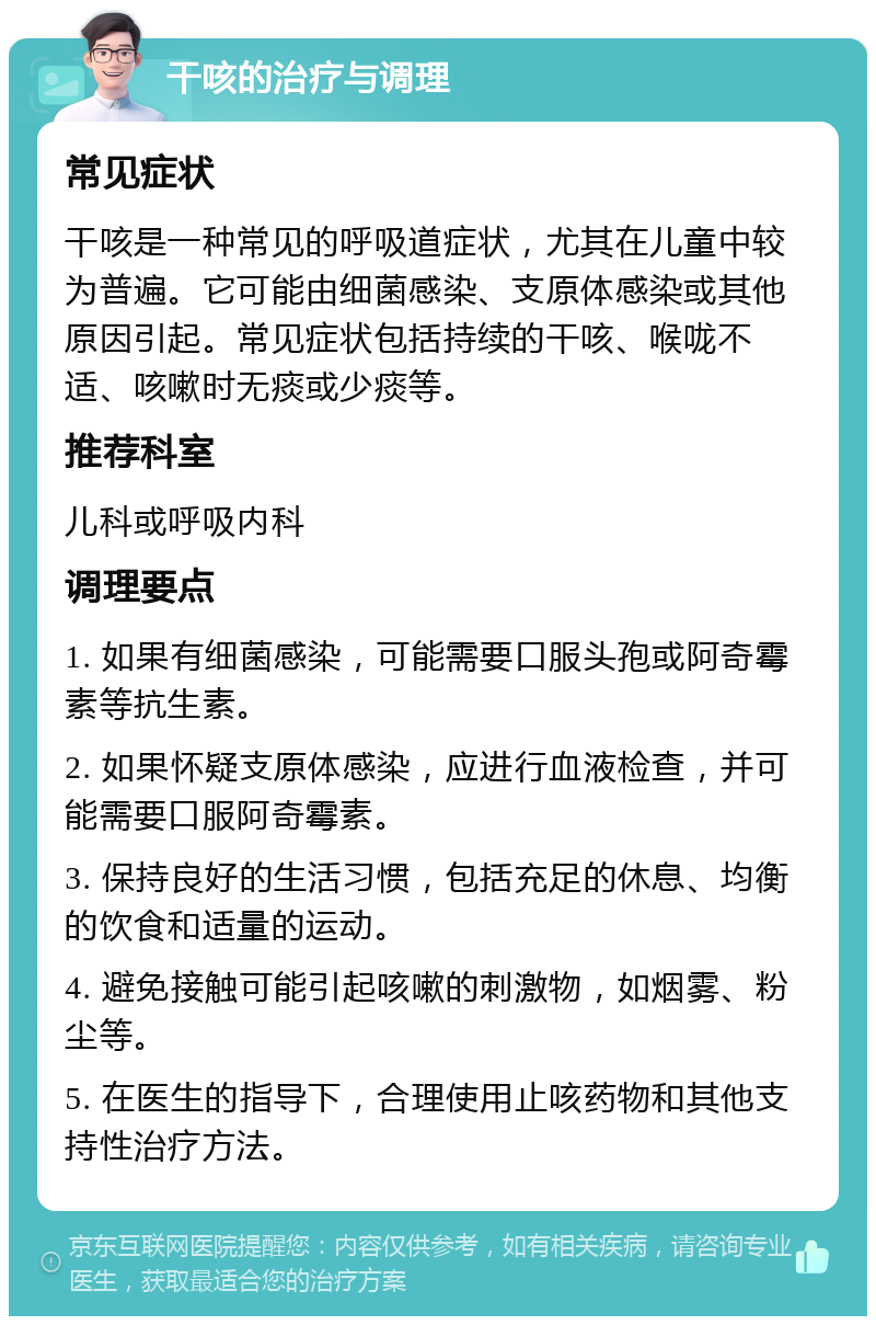 干咳的治疗与调理 常见症状 干咳是一种常见的呼吸道症状，尤其在儿童中较为普遍。它可能由细菌感染、支原体感染或其他原因引起。常见症状包括持续的干咳、喉咙不适、咳嗽时无痰或少痰等。 推荐科室 儿科或呼吸内科 调理要点 1. 如果有细菌感染，可能需要口服头孢或阿奇霉素等抗生素。 2. 如果怀疑支原体感染，应进行血液检查，并可能需要口服阿奇霉素。 3. 保持良好的生活习惯，包括充足的休息、均衡的饮食和适量的运动。 4. 避免接触可能引起咳嗽的刺激物，如烟雾、粉尘等。 5. 在医生的指导下，合理使用止咳药物和其他支持性治疗方法。