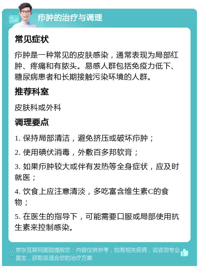 疖肿的治疗与调理 常见症状 疖肿是一种常见的皮肤感染，通常表现为局部红肿、疼痛和有脓头。易感人群包括免疫力低下、糖尿病患者和长期接触污染环境的人群。 推荐科室 皮肤科或外科 调理要点 1. 保持局部清洁，避免挤压或破坏疖肿； 2. 使用碘伏消毒，外敷百多邦软膏； 3. 如果疖肿较大或伴有发热等全身症状，应及时就医； 4. 饮食上应注意清淡，多吃富含维生素C的食物； 5. 在医生的指导下，可能需要口服或局部使用抗生素来控制感染。