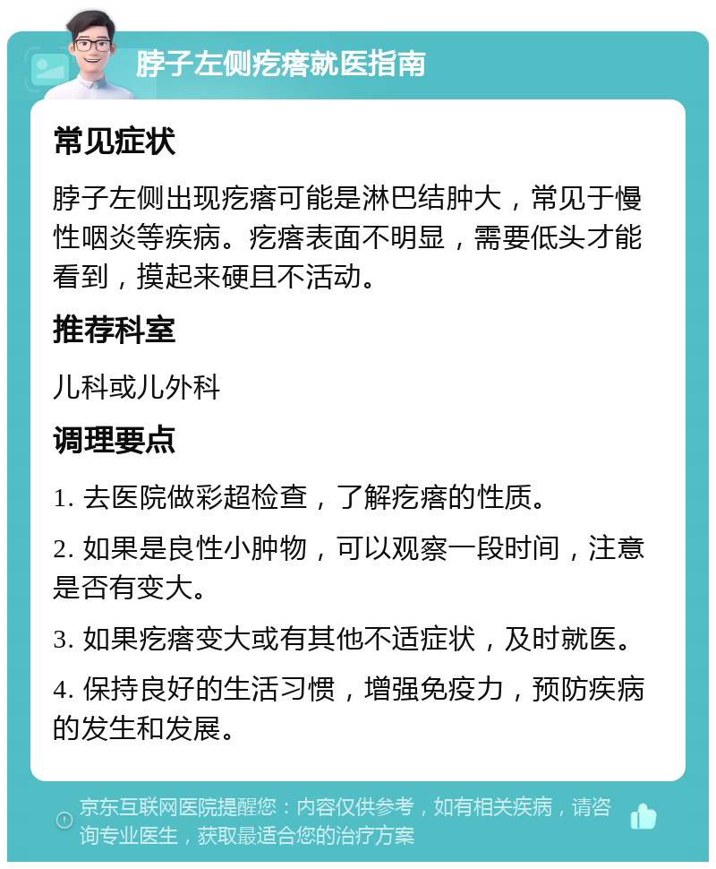 脖子左侧疙瘩就医指南 常见症状 脖子左侧出现疙瘩可能是淋巴结肿大，常见于慢性咽炎等疾病。疙瘩表面不明显，需要低头才能看到，摸起来硬且不活动。 推荐科室 儿科或儿外科 调理要点 1. 去医院做彩超检查，了解疙瘩的性质。 2. 如果是良性小肿物，可以观察一段时间，注意是否有变大。 3. 如果疙瘩变大或有其他不适症状，及时就医。 4. 保持良好的生活习惯，增强免疫力，预防疾病的发生和发展。