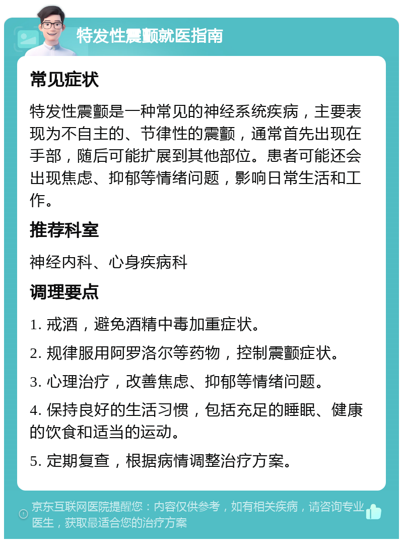 特发性震颤就医指南 常见症状 特发性震颤是一种常见的神经系统疾病，主要表现为不自主的、节律性的震颤，通常首先出现在手部，随后可能扩展到其他部位。患者可能还会出现焦虑、抑郁等情绪问题，影响日常生活和工作。 推荐科室 神经内科、心身疾病科 调理要点 1. 戒酒，避免酒精中毒加重症状。 2. 规律服用阿罗洛尔等药物，控制震颤症状。 3. 心理治疗，改善焦虑、抑郁等情绪问题。 4. 保持良好的生活习惯，包括充足的睡眠、健康的饮食和适当的运动。 5. 定期复查，根据病情调整治疗方案。