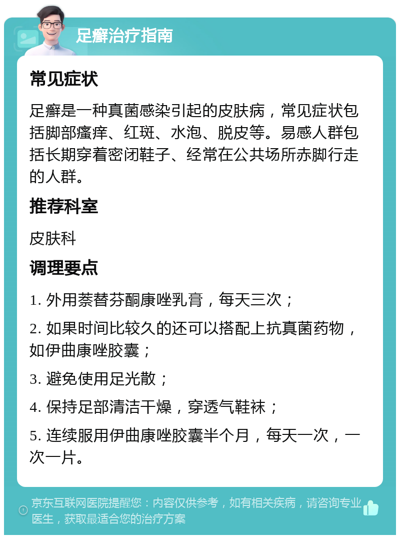 足癣治疗指南 常见症状 足癣是一种真菌感染引起的皮肤病，常见症状包括脚部瘙痒、红斑、水泡、脱皮等。易感人群包括长期穿着密闭鞋子、经常在公共场所赤脚行走的人群。 推荐科室 皮肤科 调理要点 1. 外用萘替芬酮康唑乳膏，每天三次； 2. 如果时间比较久的还可以搭配上抗真菌药物，如伊曲康唑胶囊； 3. 避免使用足光散； 4. 保持足部清洁干燥，穿透气鞋袜； 5. 连续服用伊曲康唑胶囊半个月，每天一次，一次一片。