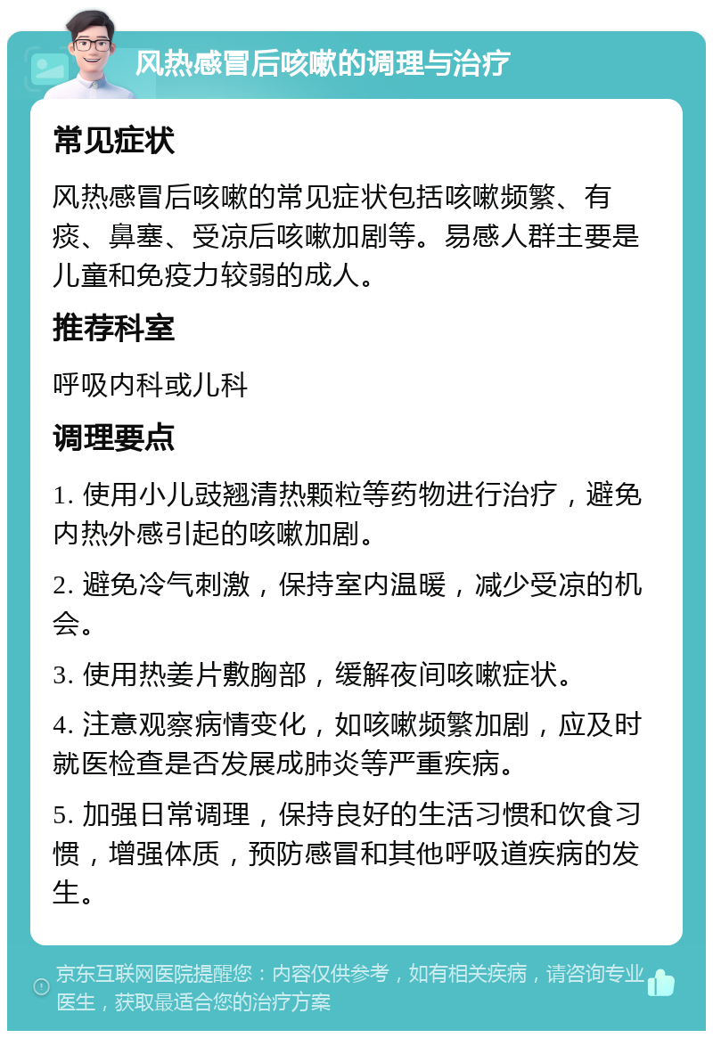 风热感冒后咳嗽的调理与治疗 常见症状 风热感冒后咳嗽的常见症状包括咳嗽频繁、有痰、鼻塞、受凉后咳嗽加剧等。易感人群主要是儿童和免疫力较弱的成人。 推荐科室 呼吸内科或儿科 调理要点 1. 使用小儿豉翘清热颗粒等药物进行治疗，避免内热外感引起的咳嗽加剧。 2. 避免冷气刺激，保持室内温暖，减少受凉的机会。 3. 使用热姜片敷胸部，缓解夜间咳嗽症状。 4. 注意观察病情变化，如咳嗽频繁加剧，应及时就医检查是否发展成肺炎等严重疾病。 5. 加强日常调理，保持良好的生活习惯和饮食习惯，增强体质，预防感冒和其他呼吸道疾病的发生。