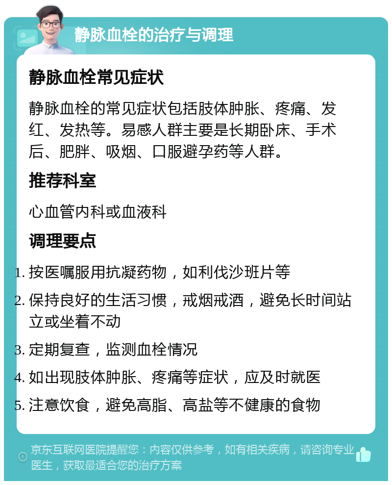 静脉血栓的治疗与调理 静脉血栓常见症状 静脉血栓的常见症状包括肢体肿胀、疼痛、发红、发热等。易感人群主要是长期卧床、手术后、肥胖、吸烟、口服避孕药等人群。 推荐科室 心血管内科或血液科 调理要点 按医嘱服用抗凝药物，如利伐沙班片等 保持良好的生活习惯，戒烟戒酒，避免长时间站立或坐着不动 定期复查，监测血栓情况 如出现肢体肿胀、疼痛等症状，应及时就医 注意饮食，避免高脂、高盐等不健康的食物