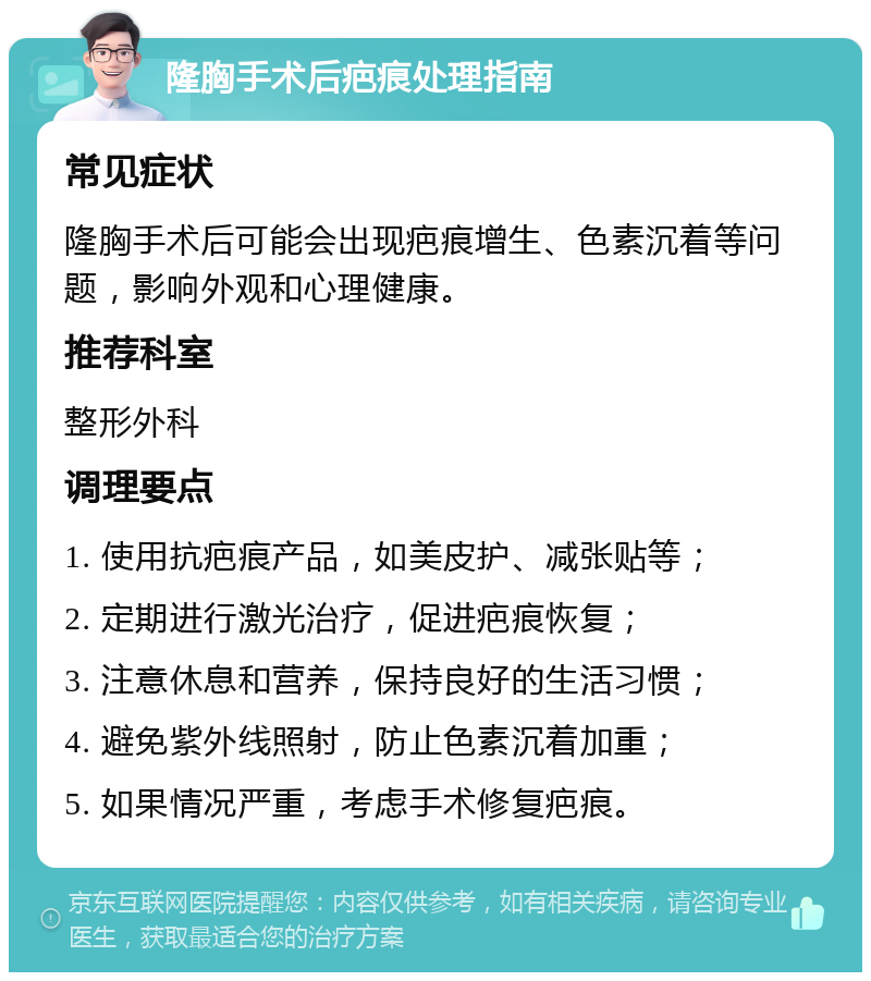 隆胸手术后疤痕处理指南 常见症状 隆胸手术后可能会出现疤痕增生、色素沉着等问题，影响外观和心理健康。 推荐科室 整形外科 调理要点 1. 使用抗疤痕产品，如美皮护、减张贴等； 2. 定期进行激光治疗，促进疤痕恢复； 3. 注意休息和营养，保持良好的生活习惯； 4. 避免紫外线照射，防止色素沉着加重； 5. 如果情况严重，考虑手术修复疤痕。