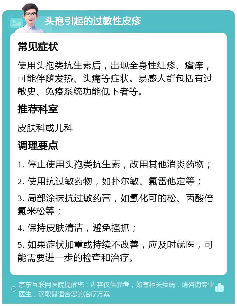 头孢引起的过敏性皮疹 常见症状 使用头孢类抗生素后，出现全身性红疹、瘙痒，可能伴随发热、头痛等症状。易感人群包括有过敏史、免疫系统功能低下者等。 推荐科室 皮肤科或儿科 调理要点 1. 停止使用头孢类抗生素，改用其他消炎药物； 2. 使用抗过敏药物，如扑尔敏、氯雷他定等； 3. 局部涂抹抗过敏药膏，如氢化可的松、丙酸倍氯米松等； 4. 保持皮肤清洁，避免搔抓； 5. 如果症状加重或持续不改善，应及时就医，可能需要进一步的检查和治疗。