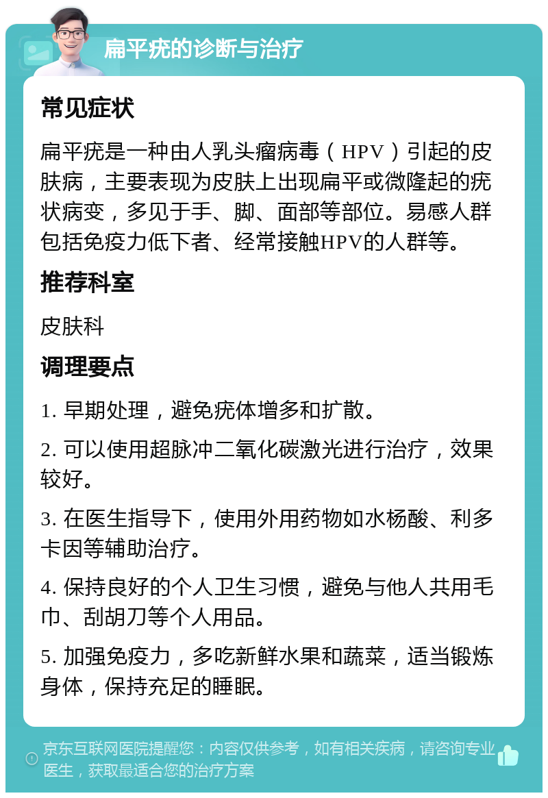 扁平疣的诊断与治疗 常见症状 扁平疣是一种由人乳头瘤病毒（HPV）引起的皮肤病，主要表现为皮肤上出现扁平或微隆起的疣状病变，多见于手、脚、面部等部位。易感人群包括免疫力低下者、经常接触HPV的人群等。 推荐科室 皮肤科 调理要点 1. 早期处理，避免疣体增多和扩散。 2. 可以使用超脉冲二氧化碳激光进行治疗，效果较好。 3. 在医生指导下，使用外用药物如水杨酸、利多卡因等辅助治疗。 4. 保持良好的个人卫生习惯，避免与他人共用毛巾、刮胡刀等个人用品。 5. 加强免疫力，多吃新鲜水果和蔬菜，适当锻炼身体，保持充足的睡眠。