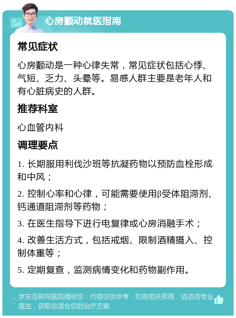 心房颤动就医指南 常见症状 心房颤动是一种心律失常，常见症状包括心悸、气短、乏力、头晕等。易感人群主要是老年人和有心脏病史的人群。 推荐科室 心血管内科 调理要点 1. 长期服用利伐沙班等抗凝药物以预防血栓形成和中风； 2. 控制心率和心律，可能需要使用β受体阻滞剂、钙通道阻滞剂等药物； 3. 在医生指导下进行电复律或心房消融手术； 4. 改善生活方式，包括戒烟、限制酒精摄入、控制体重等； 5. 定期复查，监测病情变化和药物副作用。